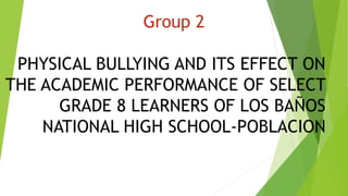 PHYSICAL BULLYING AND ITS EFFECT ON
THE ACADEMIC PERFORMANCE OF SELECT
GRADE 8 LEARNERS OF LOS BAÑOS
NATIONAL HIGH SCHOOL-POBLACION
Group 2
 