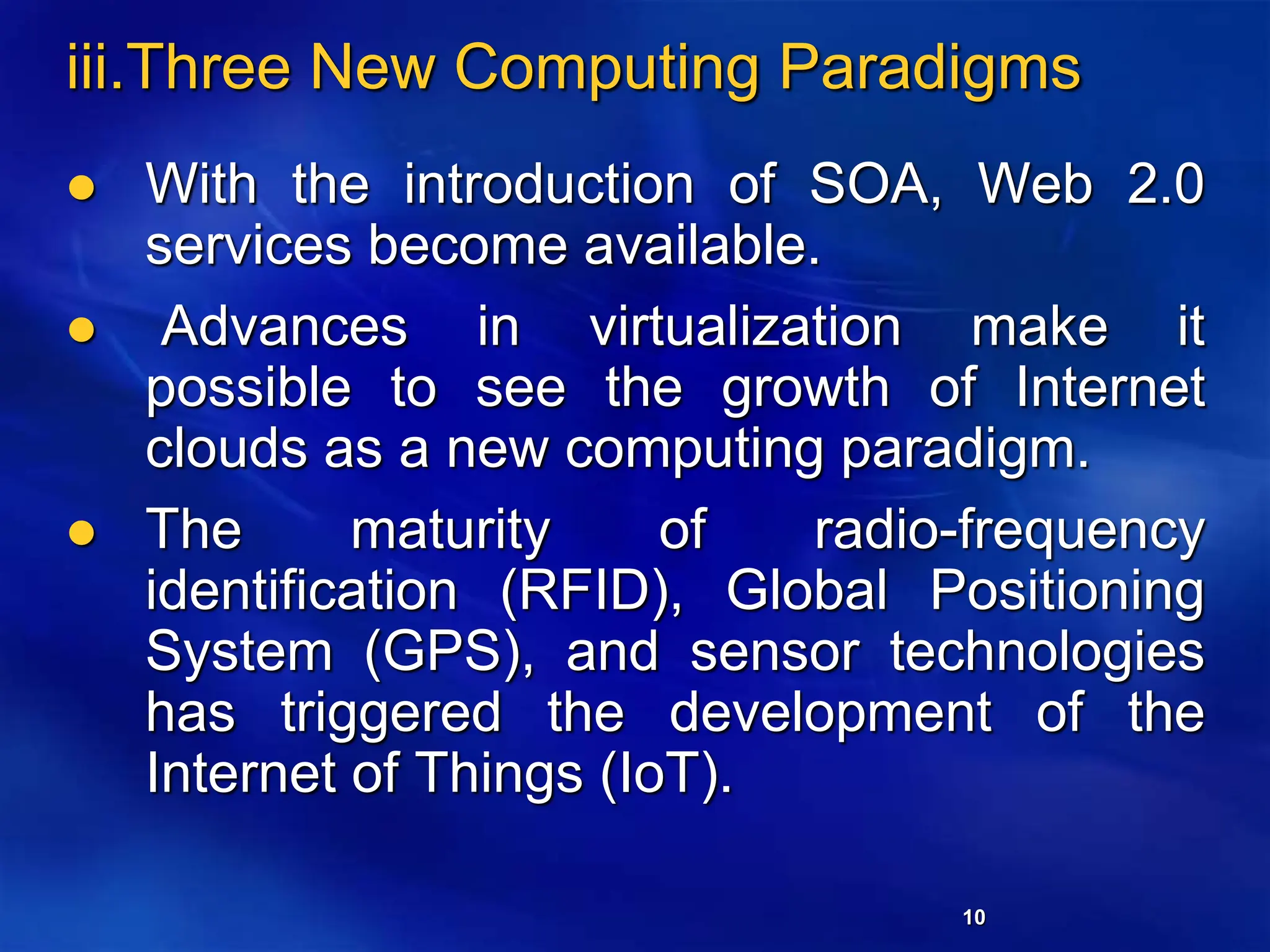 10
iii.Three New Computing Paradigms
 With the introduction of SOA, Web 2.0
services become available.
 Advances in virtualization make it
possible to see the growth of Internet
clouds as a new computing paradigm.
 The maturity of radio-frequency
identification (RFID), Global Positioning
System (GPS), and sensor technologies
has triggered the development of the
Internet of Things (IoT).
 