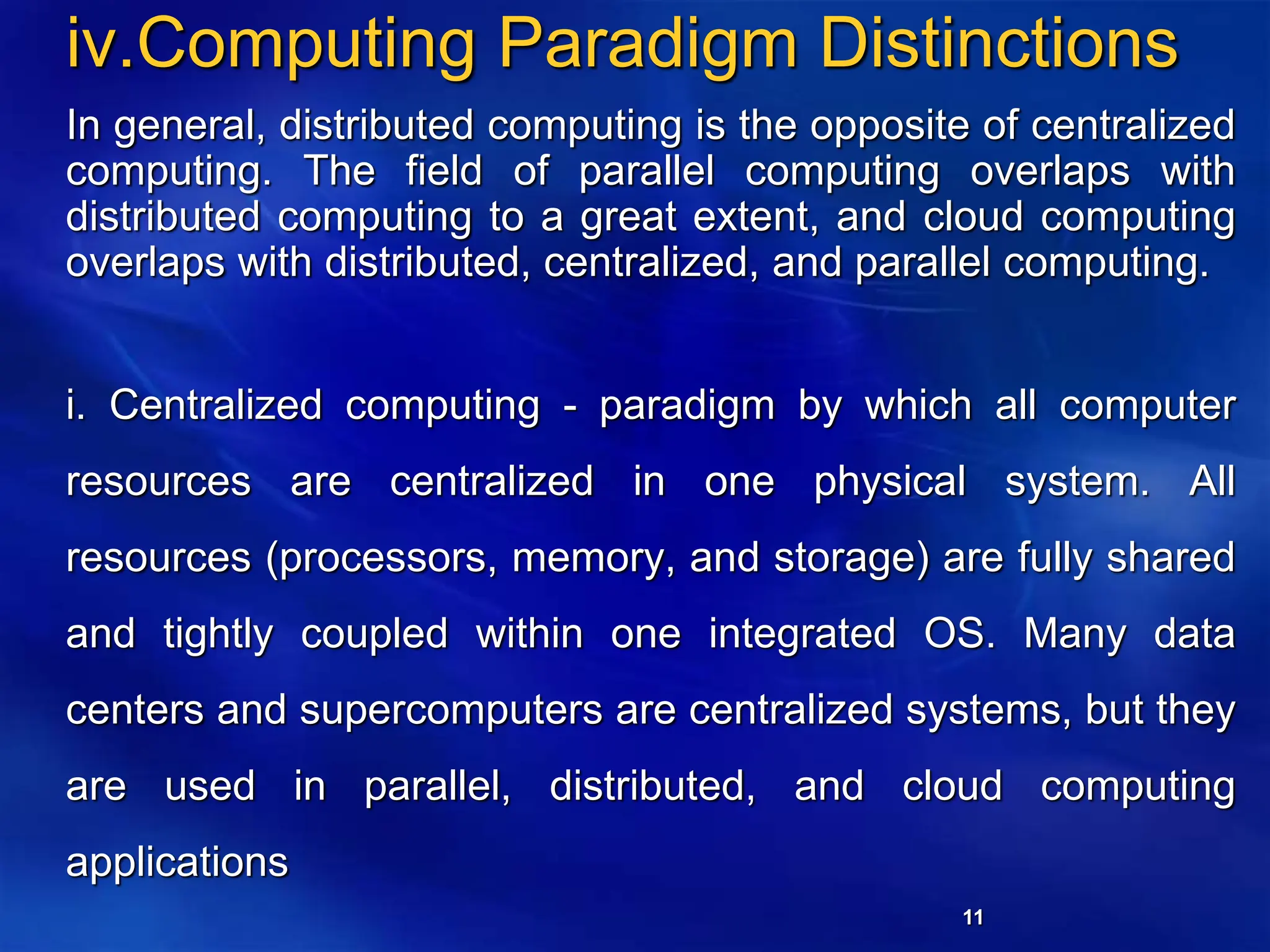 11
iv.Computing Paradigm Distinctions
In general, distributed computing is the opposite of centralized
computing. The field of parallel computing overlaps with
distributed computing to a great extent, and cloud computing
overlaps with distributed, centralized, and parallel computing.
i. Centralized computing - paradigm by which all computer
resources are centralized in one physical system. All
resources (processors, memory, and storage) are fully shared
and tightly coupled within one integrated OS. Many data
centers and supercomputers are centralized systems, but they
are used in parallel, distributed, and cloud computing
applications
 