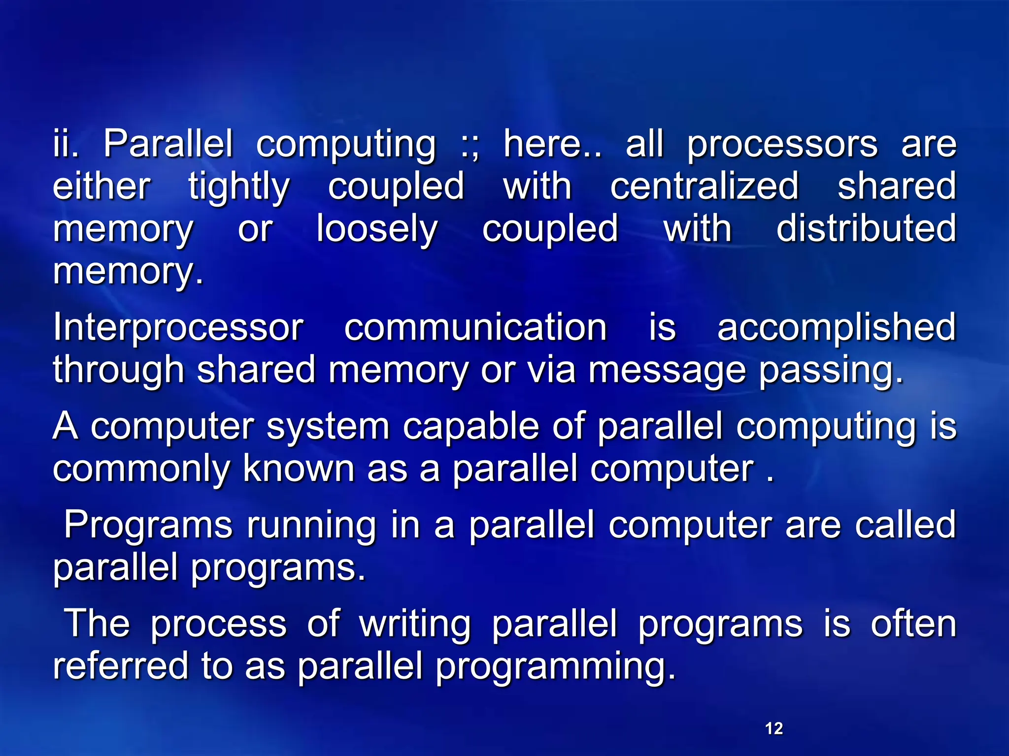 12
ii. Parallel computing :; here.. all processors are
either tightly coupled with centralized shared
memory or loosely coupled with distributed
memory.
Interprocessor communication is accomplished
through shared memory or via message passing.
A computer system capable of parallel computing is
commonly known as a parallel computer .
Programs running in a parallel computer are called
parallel programs.
The process of writing parallel programs is often
referred to as parallel programming.
 