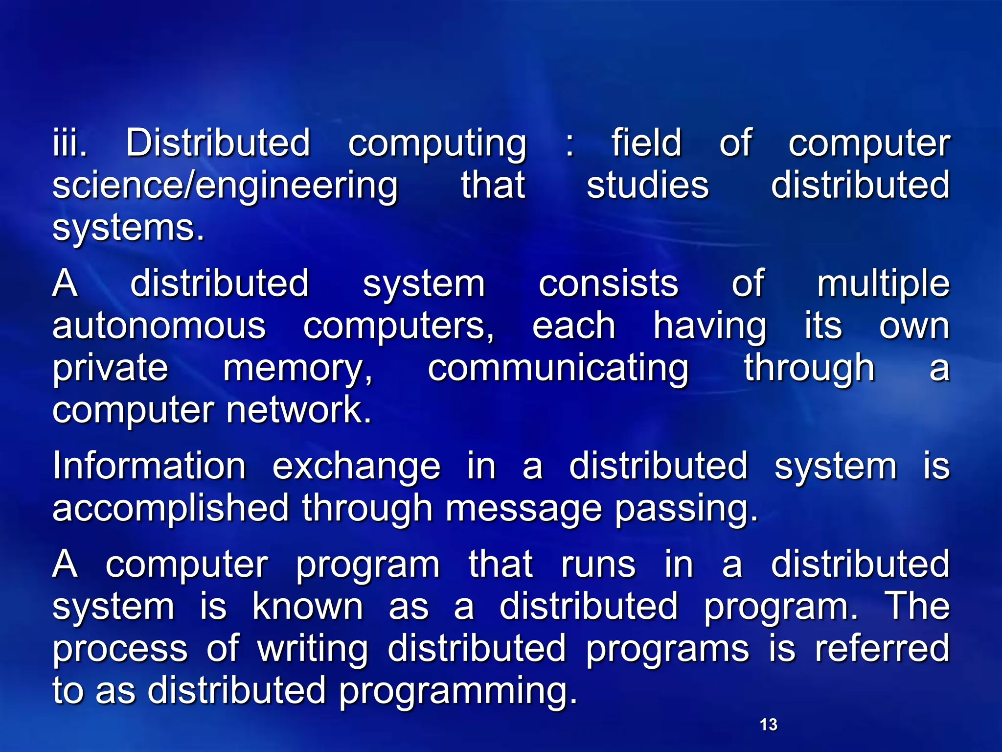 13
iii. Distributed computing : field of computer
science/engineering that studies distributed
systems.
A distributed system consists of multiple
autonomous computers, each having its own
private memory, communicating through a
computer network.
Information exchange in a distributed system is
accomplished through message passing.
A computer program that runs in a distributed
system is known as a distributed program. The
process of writing distributed programs is referred
to as distributed programming.
 