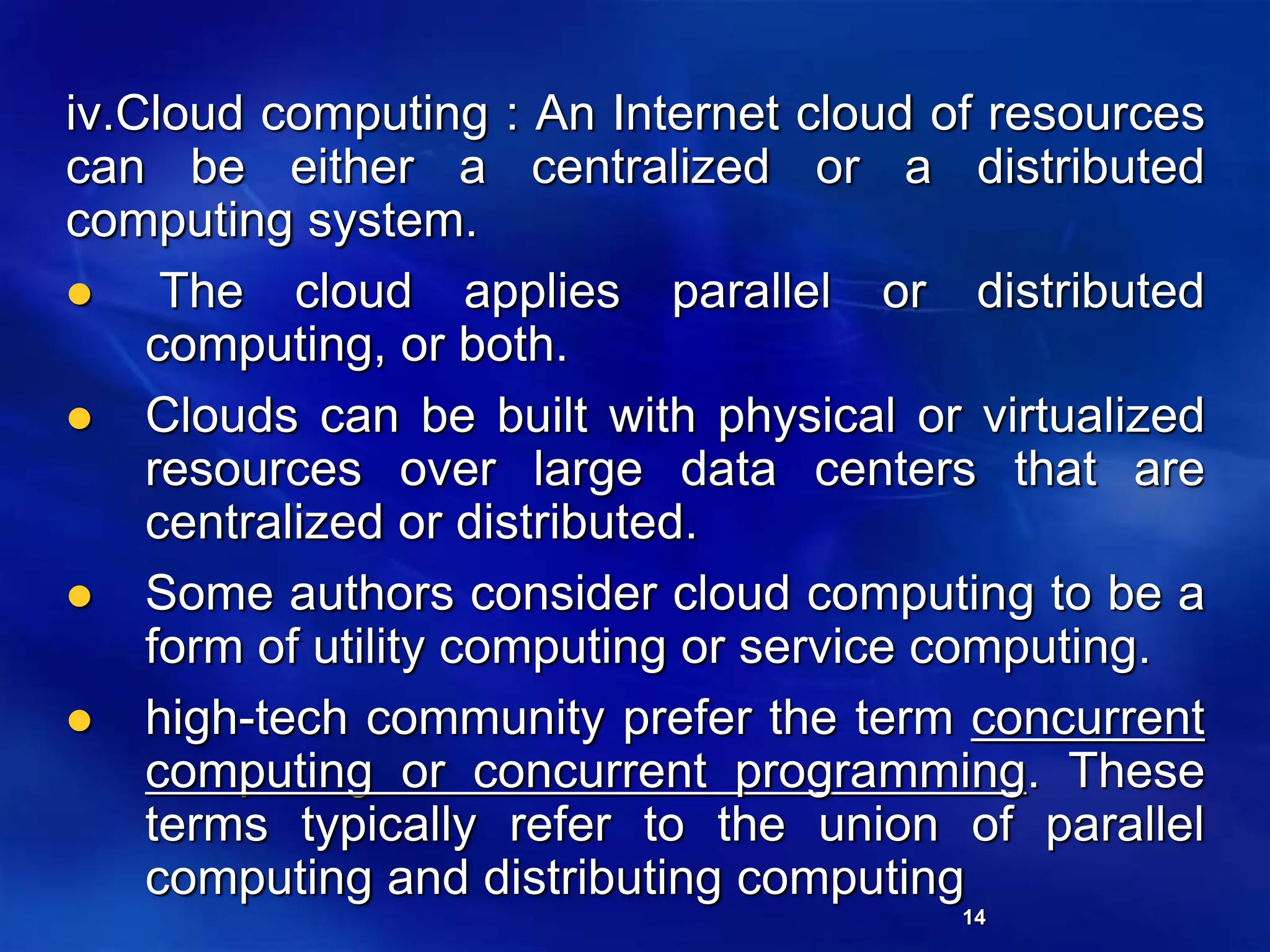 14
iv.Cloud computing : An Internet cloud of resources
can be either a centralized or a distributed
computing system.
 The cloud applies parallel or distributed
computing, or both.
 Clouds can be built with physical or virtualized
resources over large data centers that are
centralized or distributed.
 Some authors consider cloud computing to be a
form of utility computing or service computing.
 high-tech community prefer the term concurrent
computing or concurrent programming. These
terms typically refer to the union of parallel
computing and distributing computing
 