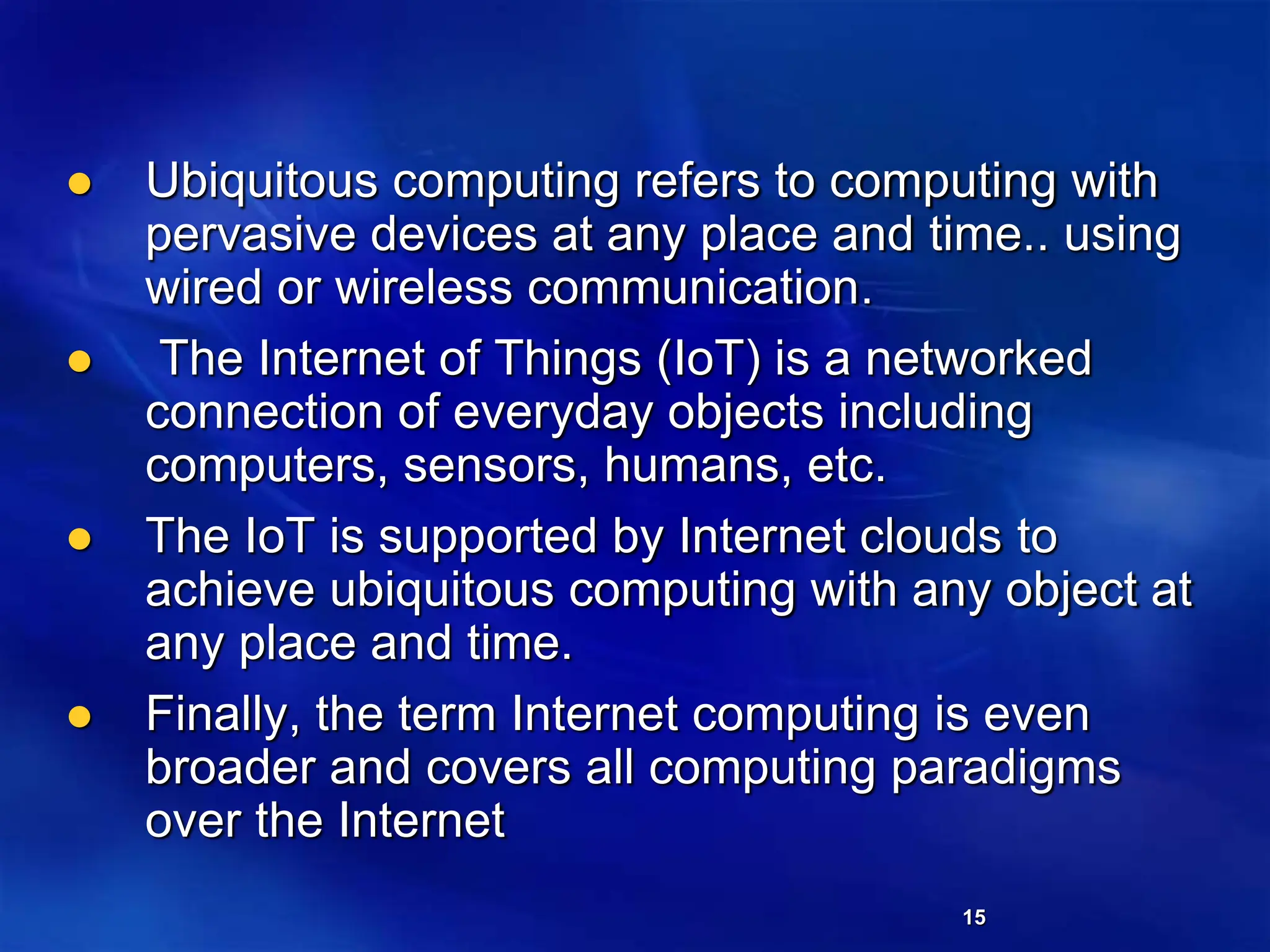 15
 Ubiquitous computing refers to computing with
pervasive devices at any place and time.. using
wired or wireless communication.
 The Internet of Things (IoT) is a networked
connection of everyday objects including
computers, sensors, humans, etc.
 The IoT is supported by Internet clouds to
achieve ubiquitous computing with any object at
any place and time.
 Finally, the term Internet computing is even
broader and covers all computing paradigms
over the Internet
 