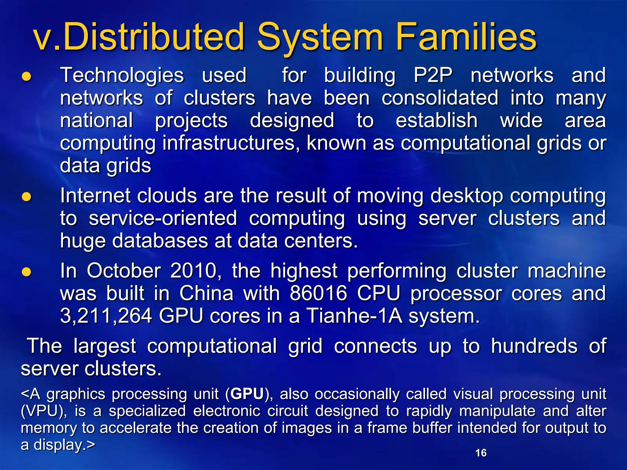 16
v.Distributed System Families
 Technologies used for building P2P networks and
networks of clusters have been consolidated into many
national projects designed to establish wide area
computing infrastructures, known as computational grids or
data grids
 Internet clouds are the result of moving desktop computing
to service-oriented computing using server clusters and
huge databases at data centers.
 In October 2010, the highest performing cluster machine
was built in China with 86016 CPU processor cores and
3,211,264 GPU cores in a Tianhe-1A system.
The largest computational grid connects up to hundreds of
server clusters.
<A graphics processing unit (GPU), also occasionally called visual processing unit
(VPU), is a specialized electronic circuit designed to rapidly manipulate and alter
memory to accelerate the creation of images in a frame buffer intended for output to
a display.>
 