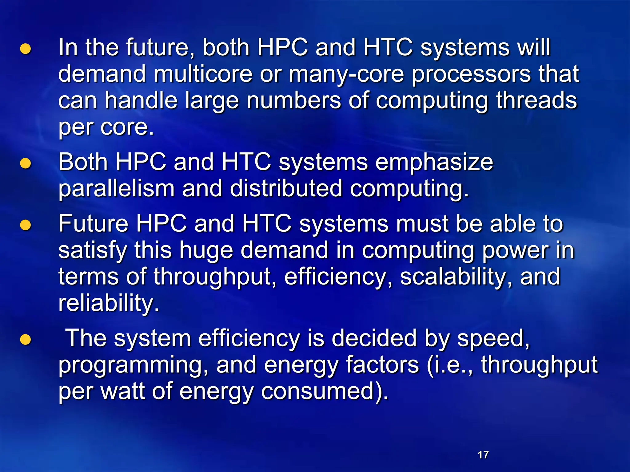 17
 In the future, both HPC and HTC systems will
demand multicore or many-core processors that
can handle large numbers of computing threads
per core.
 Both HPC and HTC systems emphasize
parallelism and distributed computing.
 Future HPC and HTC systems must be able to
satisfy this huge demand in computing power in
terms of throughput, efficiency, scalability, and
reliability.
 The system efficiency is decided by speed,
programming, and energy factors (i.e., throughput
per watt of energy consumed).
 