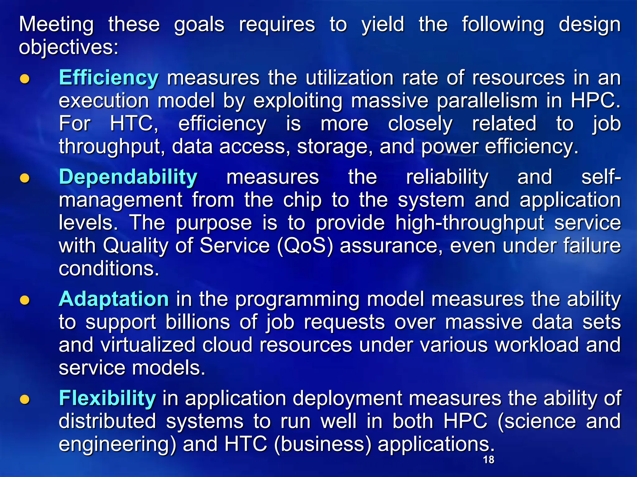 18
Meeting these goals requires to yield the following design
objectives:
 Efficiency measures the utilization rate of resources in an
execution model by exploiting massive parallelism in HPC.
For HTC, efficiency is more closely related to job
throughput, data access, storage, and power efficiency.
 Dependability measures the reliability and self-
management from the chip to the system and application
levels. The purpose is to provide high-throughput service
with Quality of Service (QoS) assurance, even under failure
conditions.
 Adaptation in the programming model measures the ability
to support billions of job requests over massive data sets
and virtualized cloud resources under various workload and
service models.
 Flexibility in application deployment measures the ability of
distributed systems to run well in both HPC (science and
engineering) and HTC (business) applications.
 