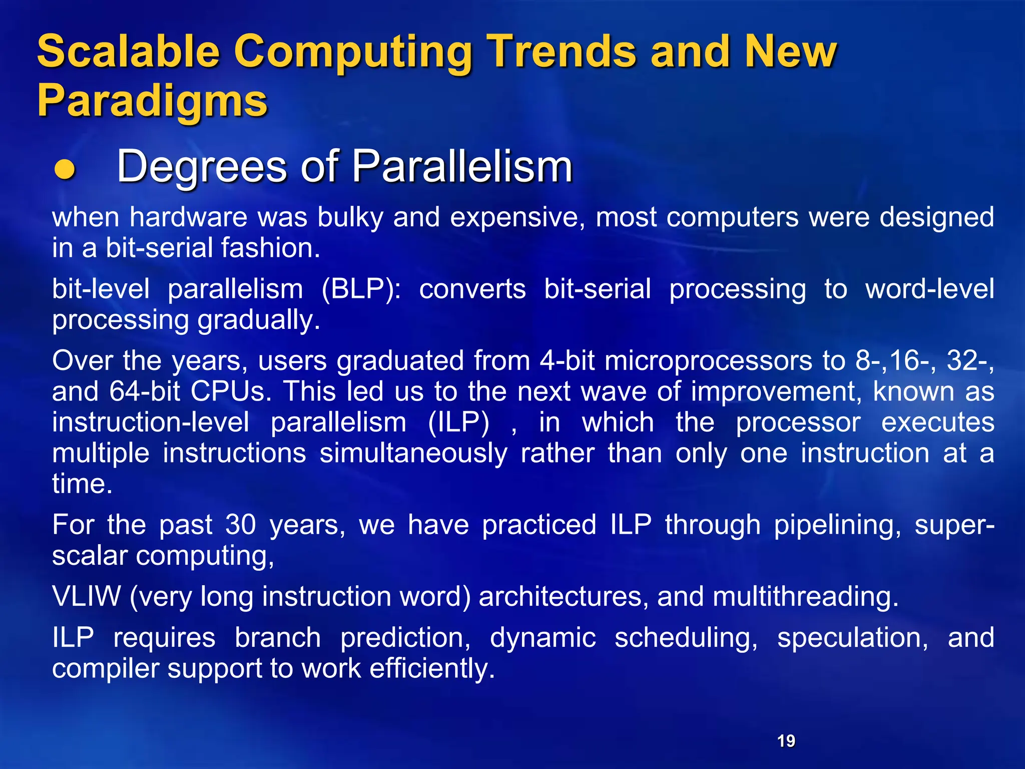 19
Scalable Computing Trends and New
Paradigms
 Degrees of Parallelism
when hardware was bulky and expensive, most computers were designed
in a bit-serial fashion.
bit-level parallelism (BLP): converts bit-serial processing to word-level
processing gradually.
Over the years, users graduated from 4-bit microprocessors to 8-,16-, 32-,
and 64-bit CPUs. This led us to the next wave of improvement, known as
instruction-level parallelism (ILP) , in which the processor executes
multiple instructions simultaneously rather than only one instruction at a
time.
For the past 30 years, we have practiced ILP through pipelining, super-
scalar computing,
VLIW (very long instruction word) architectures, and multithreading.
ILP requires branch prediction, dynamic scheduling, speculation, and
compiler support to work efficiently.
 