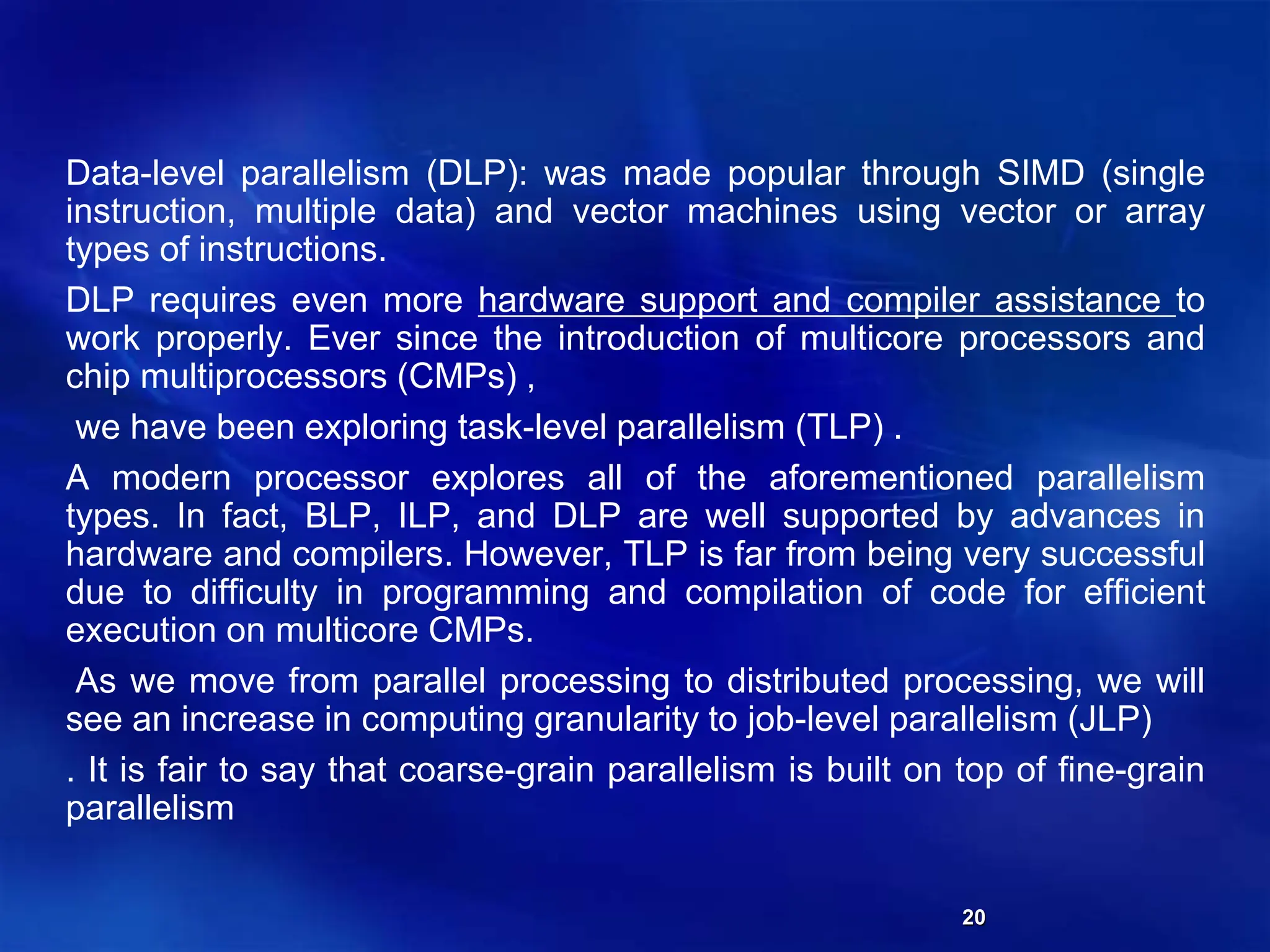 20
Data-level parallelism (DLP): was made popular through SIMD (single
instruction, multiple data) and vector machines using vector or array
types of instructions.
DLP requires even more hardware support and compiler assistance to
work properly. Ever since the introduction of multicore processors and
chip multiprocessors (CMPs) ,
we have been exploring task-level parallelism (TLP) .
A modern processor explores all of the aforementioned parallelism
types. In fact, BLP, ILP, and DLP are well supported by advances in
hardware and compilers. However, TLP is far from being very successful
due to difficulty in programming and compilation of code for efficient
execution on multicore CMPs.
As we move from parallel processing to distributed processing, we will
see an increase in computing granularity to job-level parallelism (JLP)
. It is fair to say that coarse-grain parallelism is built on top of fine-grain
parallelism
 
