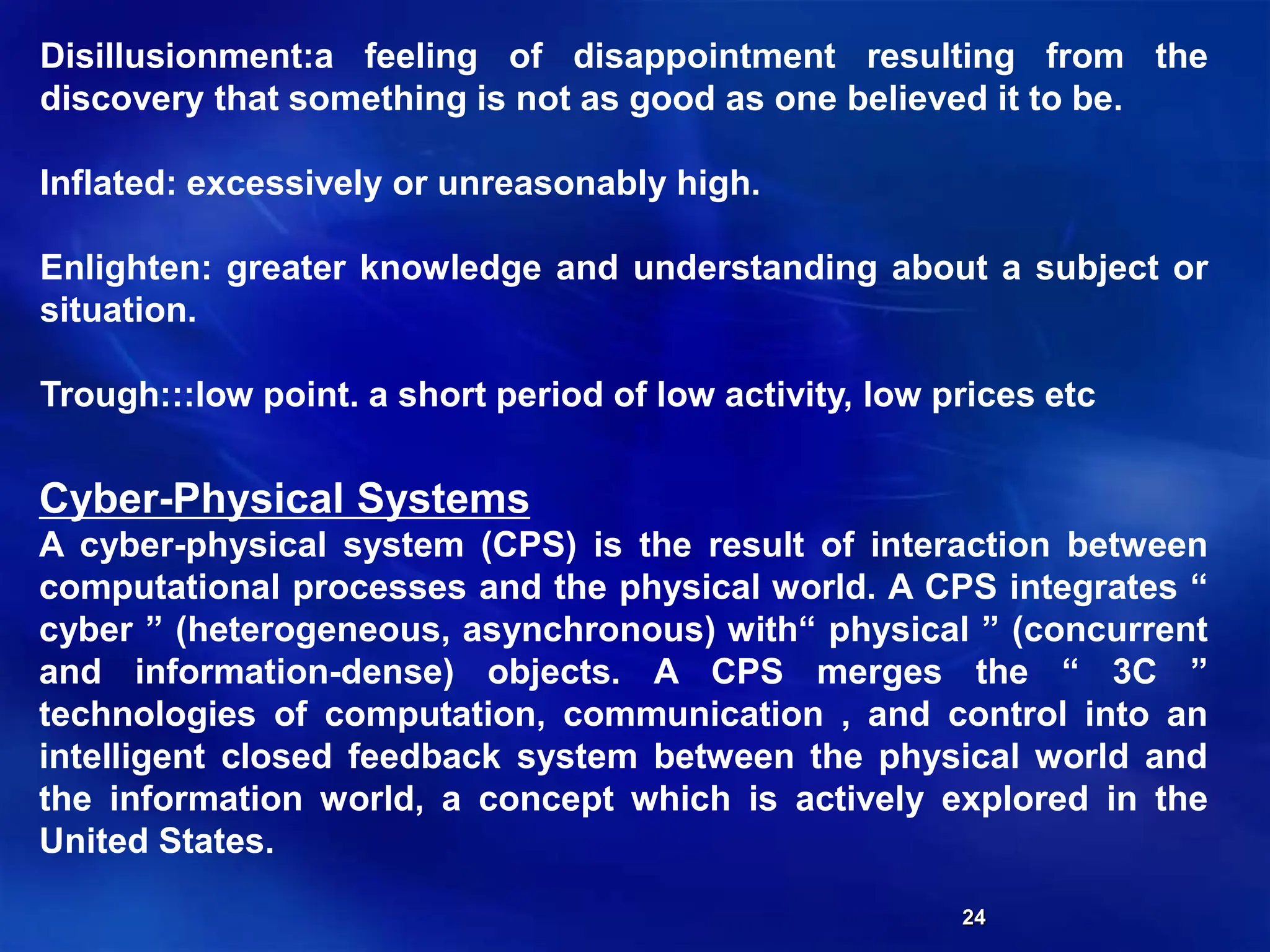 24
Disillusionment:a feeling of disappointment resulting from the
discovery that something is not as good as one believed it to be.
Inflated: excessively or unreasonably high.
Enlighten: greater knowledge and understanding about a subject or
situation.
Trough:::low point. a short period of low activity, low prices etc
Cyber-Physical Systems
A cyber-physical system (CPS) is the result of interaction between
computational processes and the physical world. A CPS integrates “
cyber ” (heterogeneous, asynchronous) with“ physical ” (concurrent
and information-dense) objects. A CPS merges the “ 3C ”
technologies of computation, communication , and control into an
intelligent closed feedback system between the physical world and
the information world, a concept which is actively explored in the
United States.
 