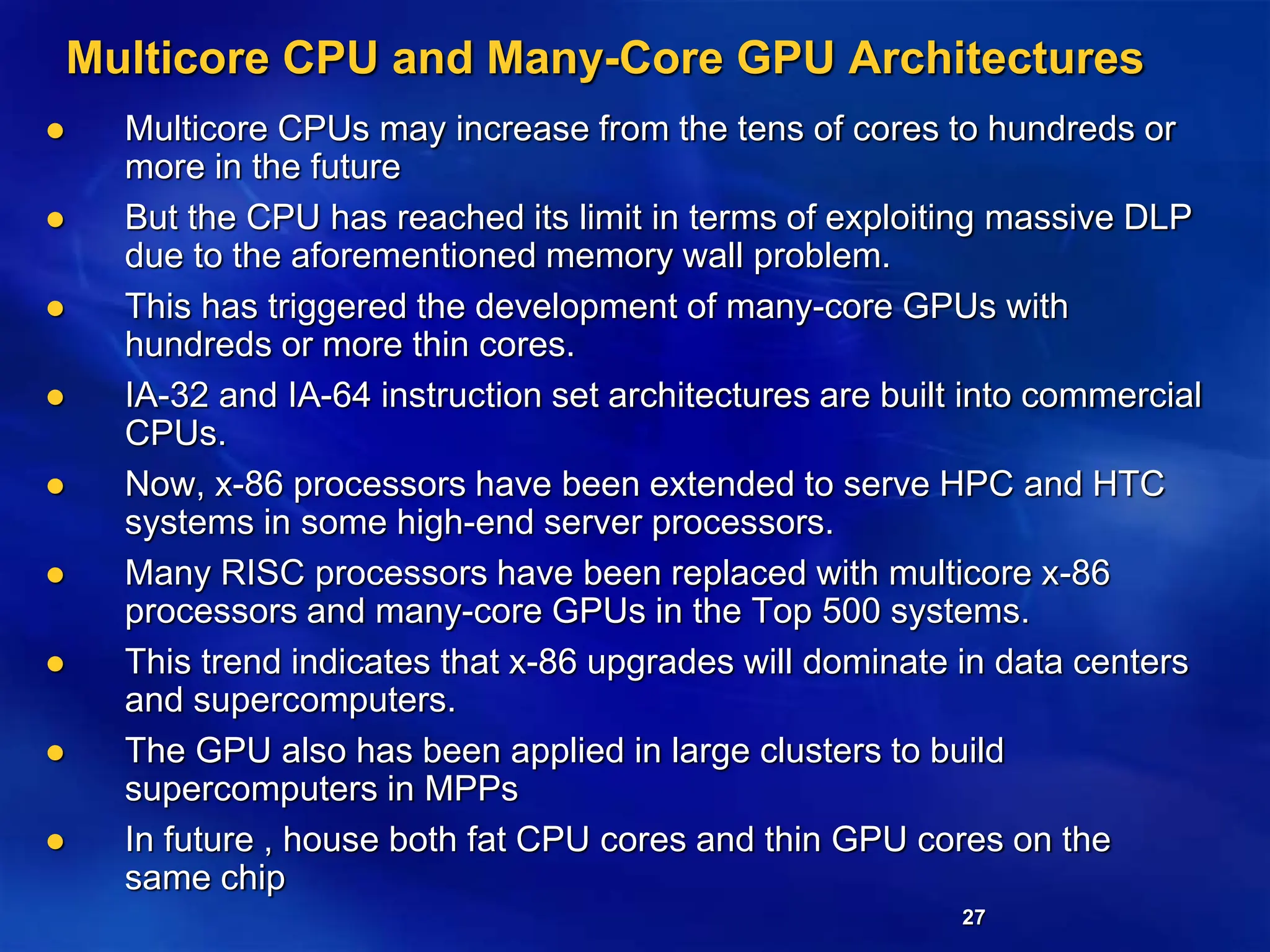 27
Multicore CPU and Many-Core GPU Architectures
 Multicore CPUs may increase from the tens of cores to hundreds or
more in the future
 But the CPU has reached its limit in terms of exploiting massive DLP
due to the aforementioned memory wall problem.
 This has triggered the development of many-core GPUs with
hundreds or more thin cores.
 IA-32 and IA-64 instruction set architectures are built into commercial
CPUs.
 Now, x-86 processors have been extended to serve HPC and HTC
systems in some high-end server processors.
 Many RISC processors have been replaced with multicore x-86
processors and many-core GPUs in the Top 500 systems.
 This trend indicates that x-86 upgrades will dominate in data centers
and supercomputers.
 The GPU also has been applied in large clusters to build
supercomputers in MPPs
 In future , house both fat CPU cores and thin GPU cores on the
same chip
 