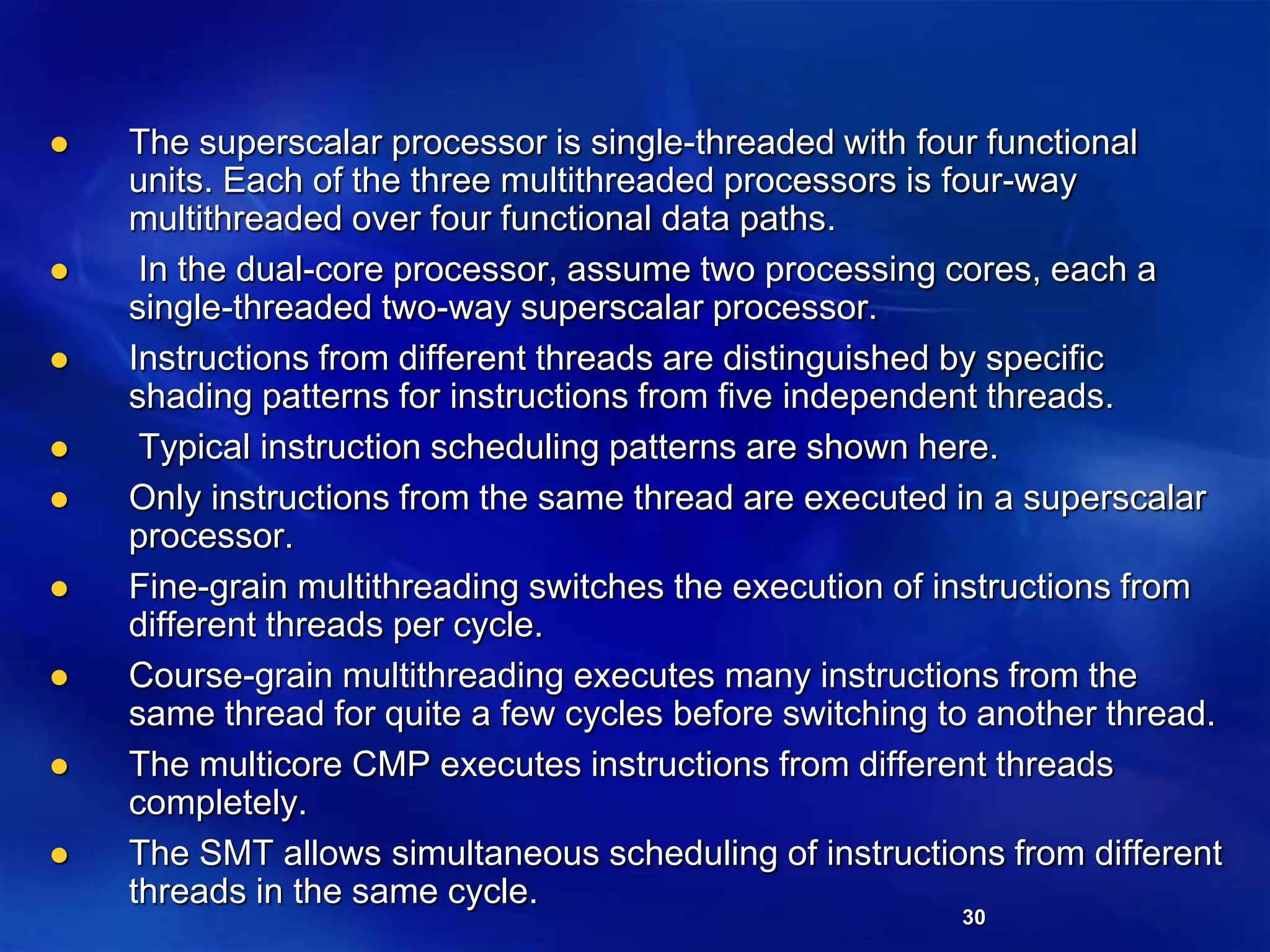 30
 The superscalar processor is single-threaded with four functional
units. Each of the three multithreaded processors is four-way
multithreaded over four functional data paths.
 In the dual-core processor, assume two processing cores, each a
single-threaded two-way superscalar processor.
 Instructions from different threads are distinguished by specific
shading patterns for instructions from five independent threads.
 Typical instruction scheduling patterns are shown here.
 Only instructions from the same thread are executed in a superscalar
processor.
 Fine-grain multithreading switches the execution of instructions from
different threads per cycle.
 Course-grain multithreading executes many instructions from the
same thread for quite a few cycles before switching to another thread.
 The multicore CMP executes instructions from different threads
completely.
 The SMT allows simultaneous scheduling of instructions from different
threads in the same cycle.
 