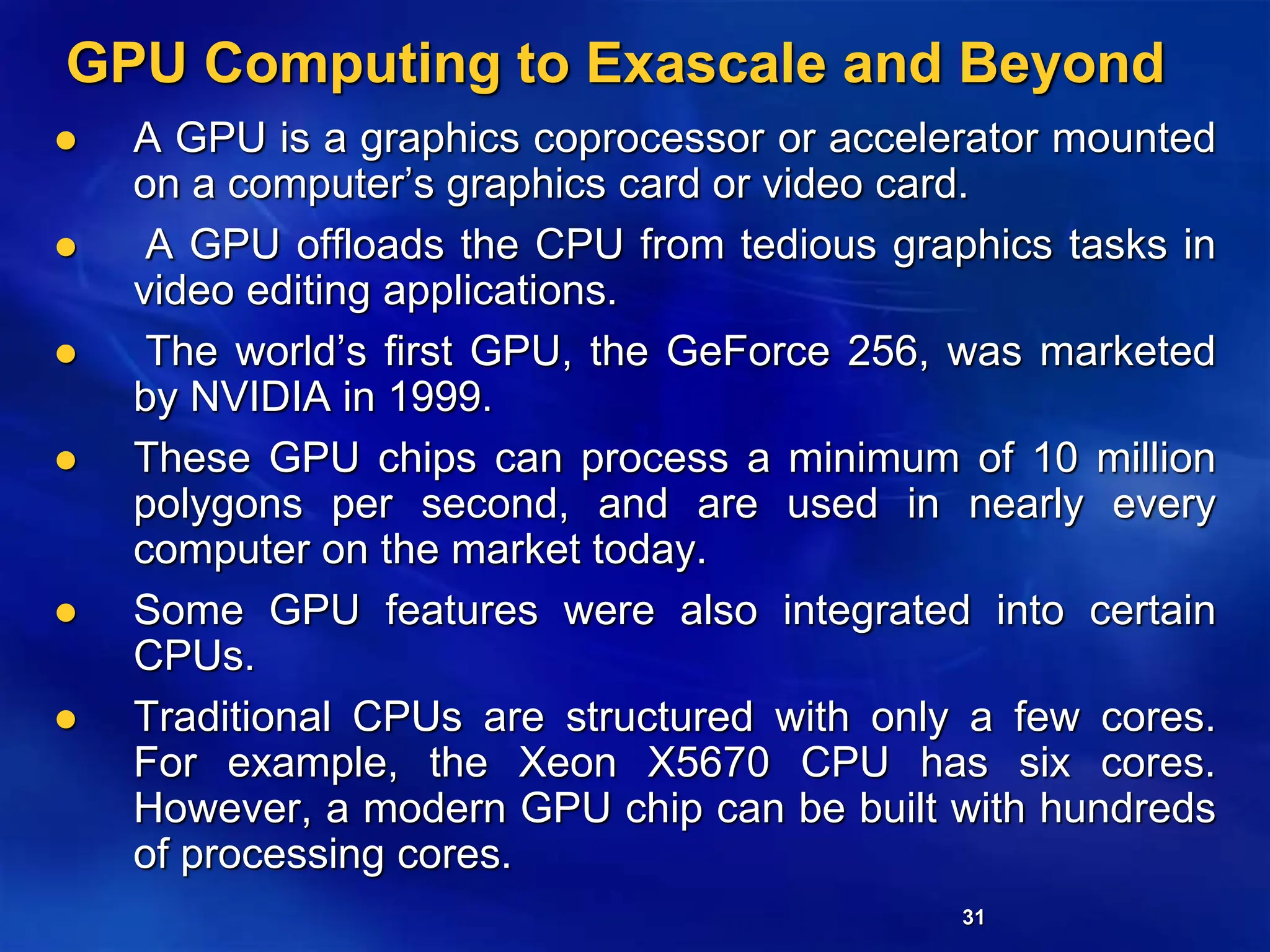 31
GPU Computing to Exascale and Beyond
 A GPU is a graphics coprocessor or accelerator mounted
on a computer’s graphics card or video card.
 A GPU offloads the CPU from tedious graphics tasks in
video editing applications.
 The world’s first GPU, the GeForce 256, was marketed
by NVIDIA in 1999.
 These GPU chips can process a minimum of 10 million
polygons per second, and are used in nearly every
computer on the market today.
 Some GPU features were also integrated into certain
CPUs.
 Traditional CPUs are structured with only a few cores.
For example, the Xeon X5670 CPU has six cores.
However, a modern GPU chip can be built with hundreds
of processing cores.
 