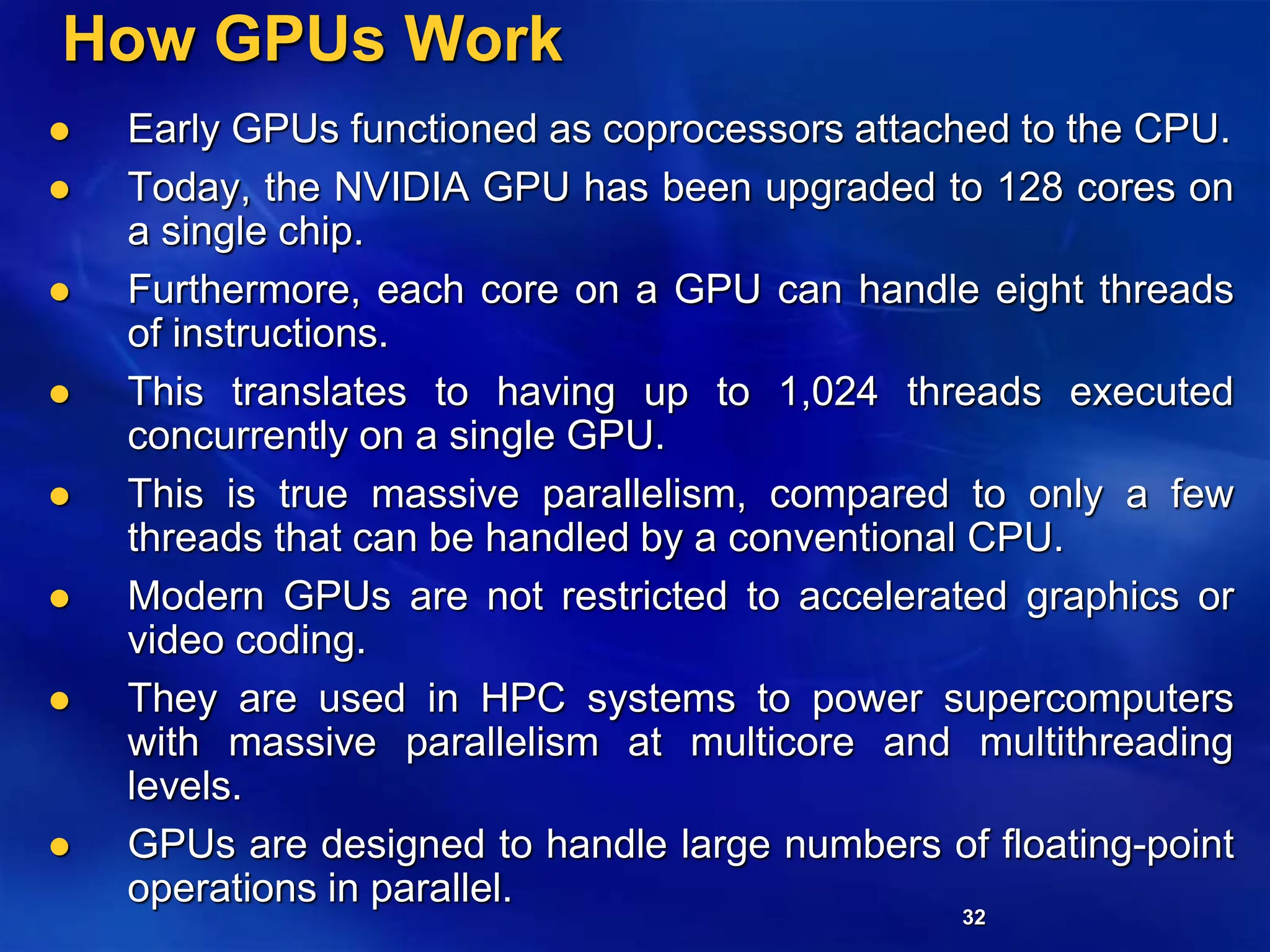 32
How GPUs Work
 Early GPUs functioned as coprocessors attached to the CPU.
 Today, the NVIDIA GPU has been upgraded to 128 cores on
a single chip.
 Furthermore, each core on a GPU can handle eight threads
of instructions.
 This translates to having up to 1,024 threads executed
concurrently on a single GPU.
 This is true massive parallelism, compared to only a few
threads that can be handled by a conventional CPU.
 Modern GPUs are not restricted to accelerated graphics or
video coding.
 They are used in HPC systems to power supercomputers
with massive parallelism at multicore and multithreading
levels.
 GPUs are designed to handle large numbers of floating-point
operations in parallel.
 
