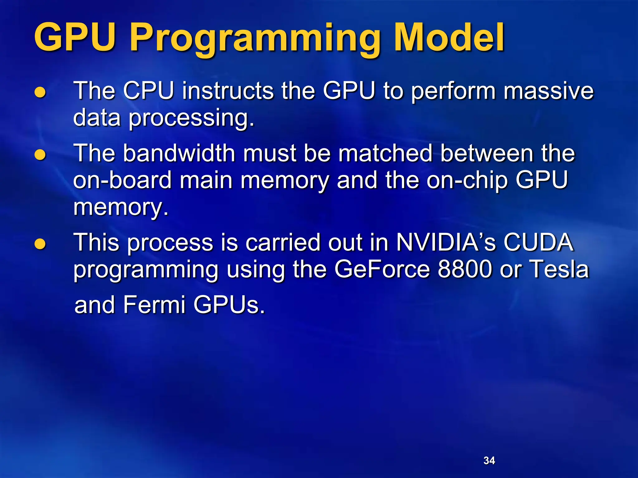34
GPU Programming Model
 The CPU instructs the GPU to perform massive
data processing.
 The bandwidth must be matched between the
on-board main memory and the on-chip GPU
memory.
 This process is carried out in NVIDIA’s CUDA
programming using the GeForce 8800 or Tesla
and Fermi GPUs.
 