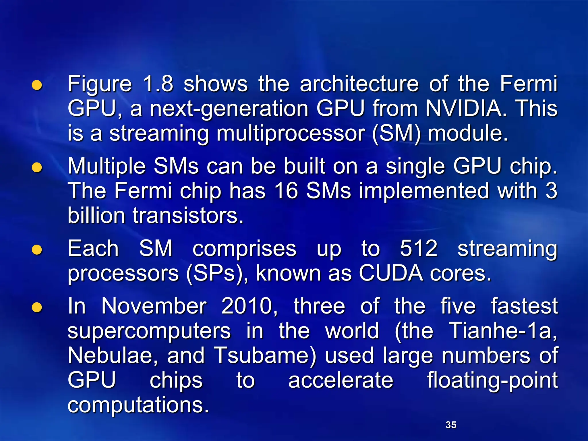 35
 Figure 1.8 shows the architecture of the Fermi
GPU, a next-generation GPU from NVIDIA. This
is a streaming multiprocessor (SM) module.
 Multiple SMs can be built on a single GPU chip.
The Fermi chip has 16 SMs implemented with 3
billion transistors.
 Each SM comprises up to 512 streaming
processors (SPs), known as CUDA cores.
 In November 2010, three of the five fastest
supercomputers in the world (the Tianhe-1a,
Nebulae, and Tsubame) used large numbers of
GPU chips to accelerate floating-point
computations.
 