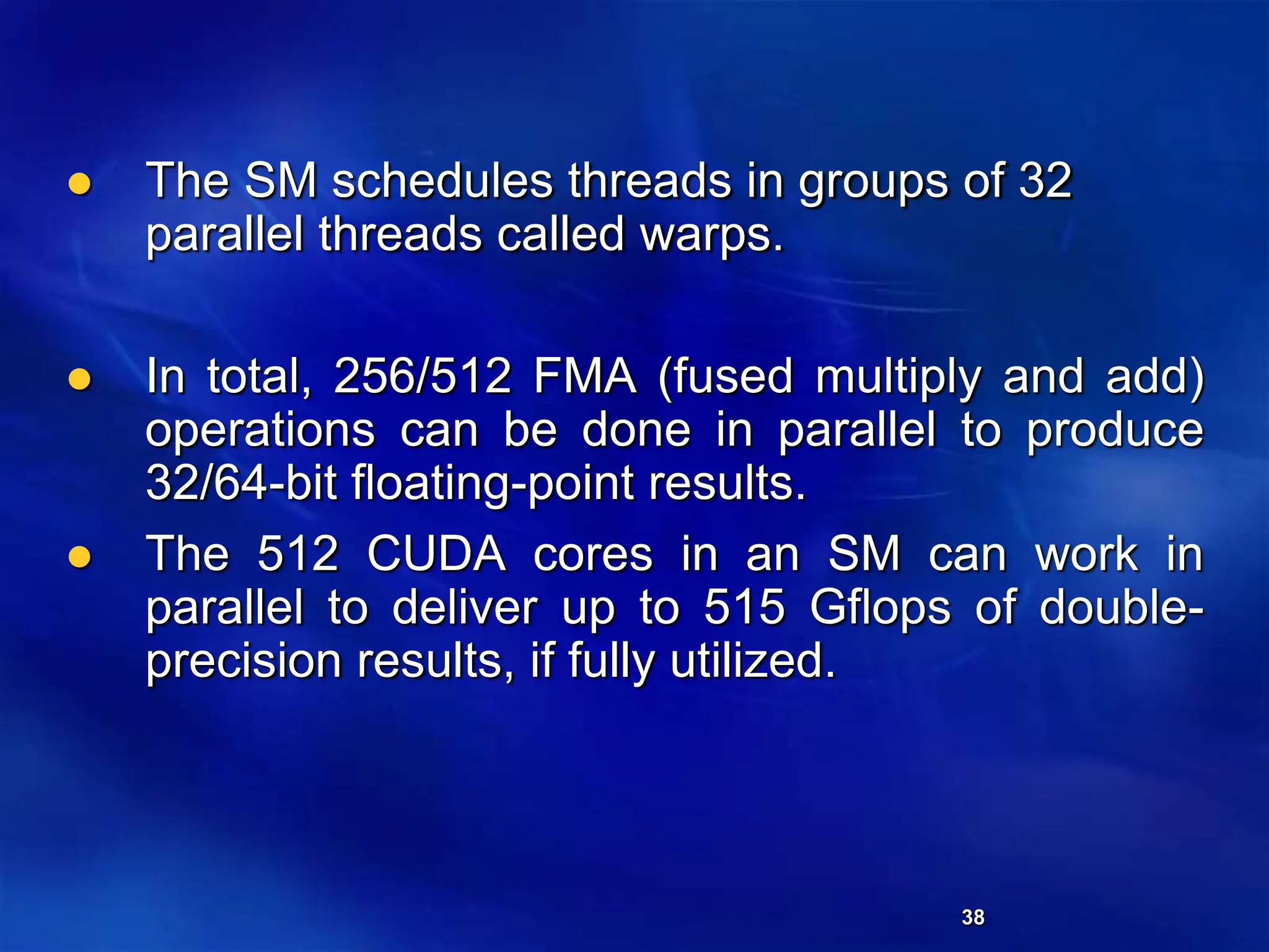 38
 The SM schedules threads in groups of 32
parallel threads called warps.
 In total, 256/512 FMA (fused multiply and add)
operations can be done in parallel to produce
32/64-bit floating-point results.
 The 512 CUDA cores in an SM can work in
parallel to deliver up to 515 Gflops of double-
precision results, if fully utilized.
 
