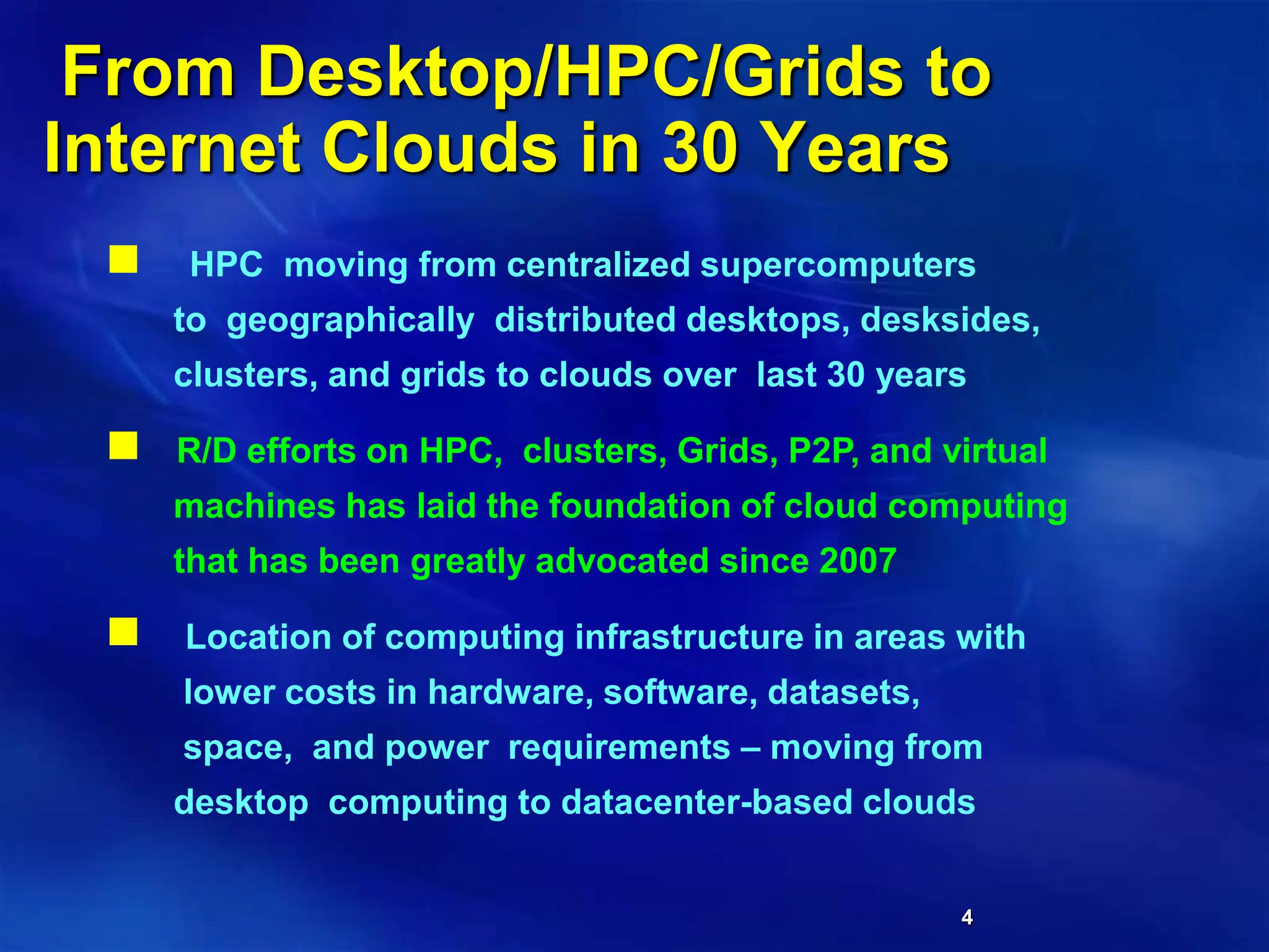 4
From Desktop/HPC/Grids to
Internet Clouds in 30 Years
 HPC moving from centralized supercomputers
to geographically distributed desktops, desksides,
clusters, and grids to clouds over last 30 years
 R/D efforts on HPC, clusters, Grids, P2P, and virtual
machines has laid the foundation of cloud computing
that has been greatly advocated since 2007
 Location of computing infrastructure in areas with
lower costs in hardware, software, datasets,
space, and power requirements – moving from
desktop computing to datacenter-based clouds
 