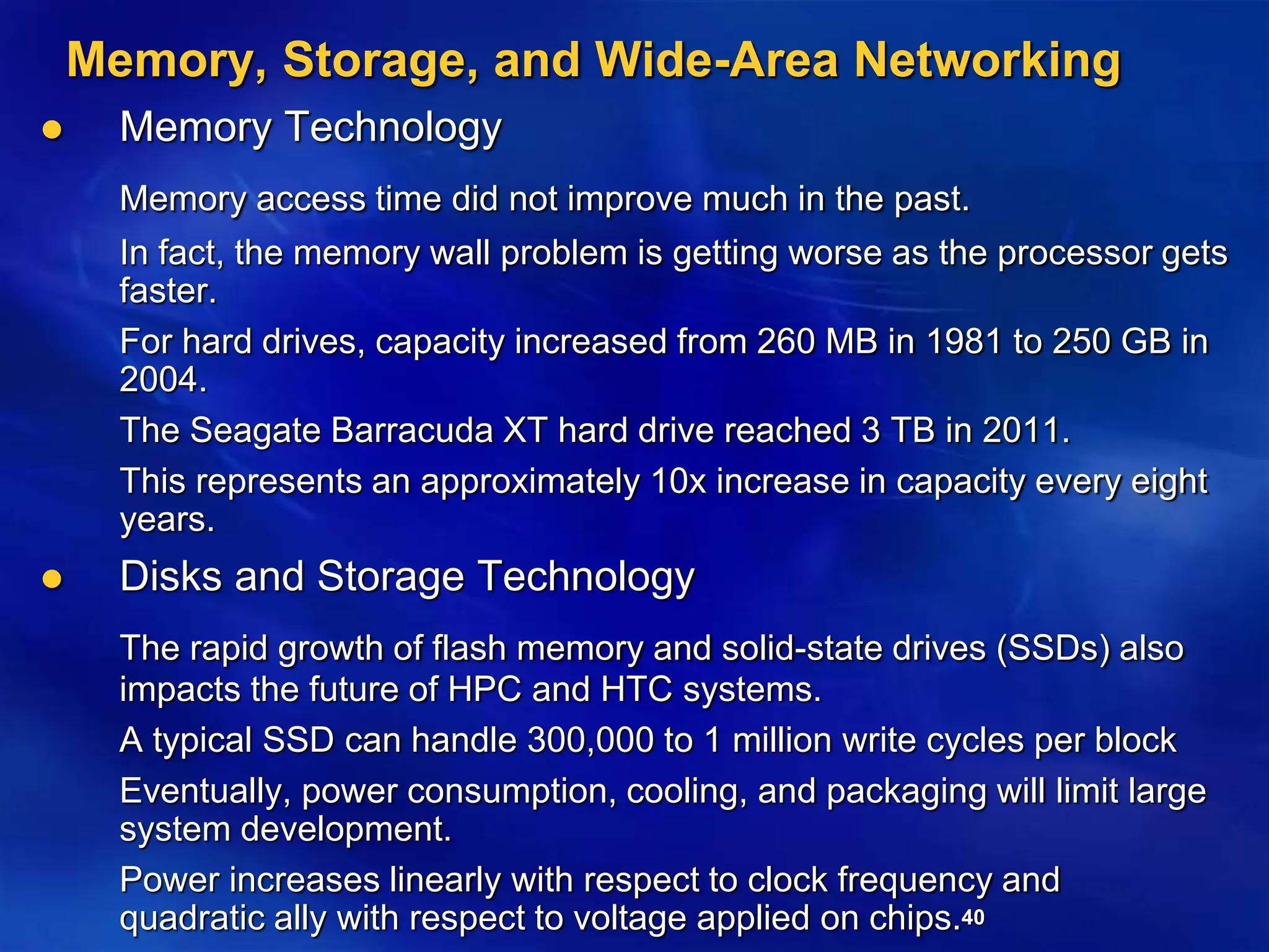 40
Memory, Storage, and Wide-Area Networking
 Memory Technology
Memory access time did not improve much in the past.
In fact, the memory wall problem is getting worse as the processor gets
faster.
For hard drives, capacity increased from 260 MB in 1981 to 250 GB in
2004.
The Seagate Barracuda XT hard drive reached 3 TB in 2011.
This represents an approximately 10x increase in capacity every eight
years.
 Disks and Storage Technology
The rapid growth of flash memory and solid-state drives (SSDs) also
impacts the future of HPC and HTC systems.
A typical SSD can handle 300,000 to 1 million write cycles per block
Eventually, power consumption, cooling, and packaging will limit large
system development.
Power increases linearly with respect to clock frequency and
quadratic ally with respect to voltage applied on chips.
 