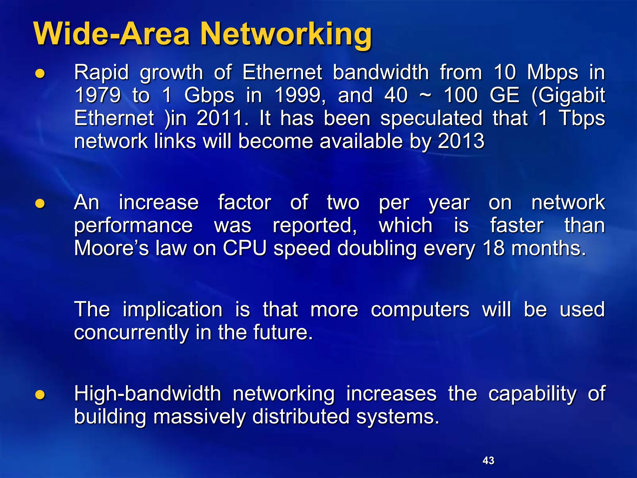43
Wide-Area Networking
 Rapid growth of Ethernet bandwidth from 10 Mbps in
1979 to 1 Gbps in 1999, and 40 ~ 100 GE (Gigabit
Ethernet )in 2011. It has been speculated that 1 Tbps
network links will become available by 2013
 An increase factor of two per year on network
performance was reported, which is faster than
Moore’s law on CPU speed doubling every 18 months.
The implication is that more computers will be used
concurrently in the future.
 High-bandwidth networking increases the capability of
building massively distributed systems.
 
