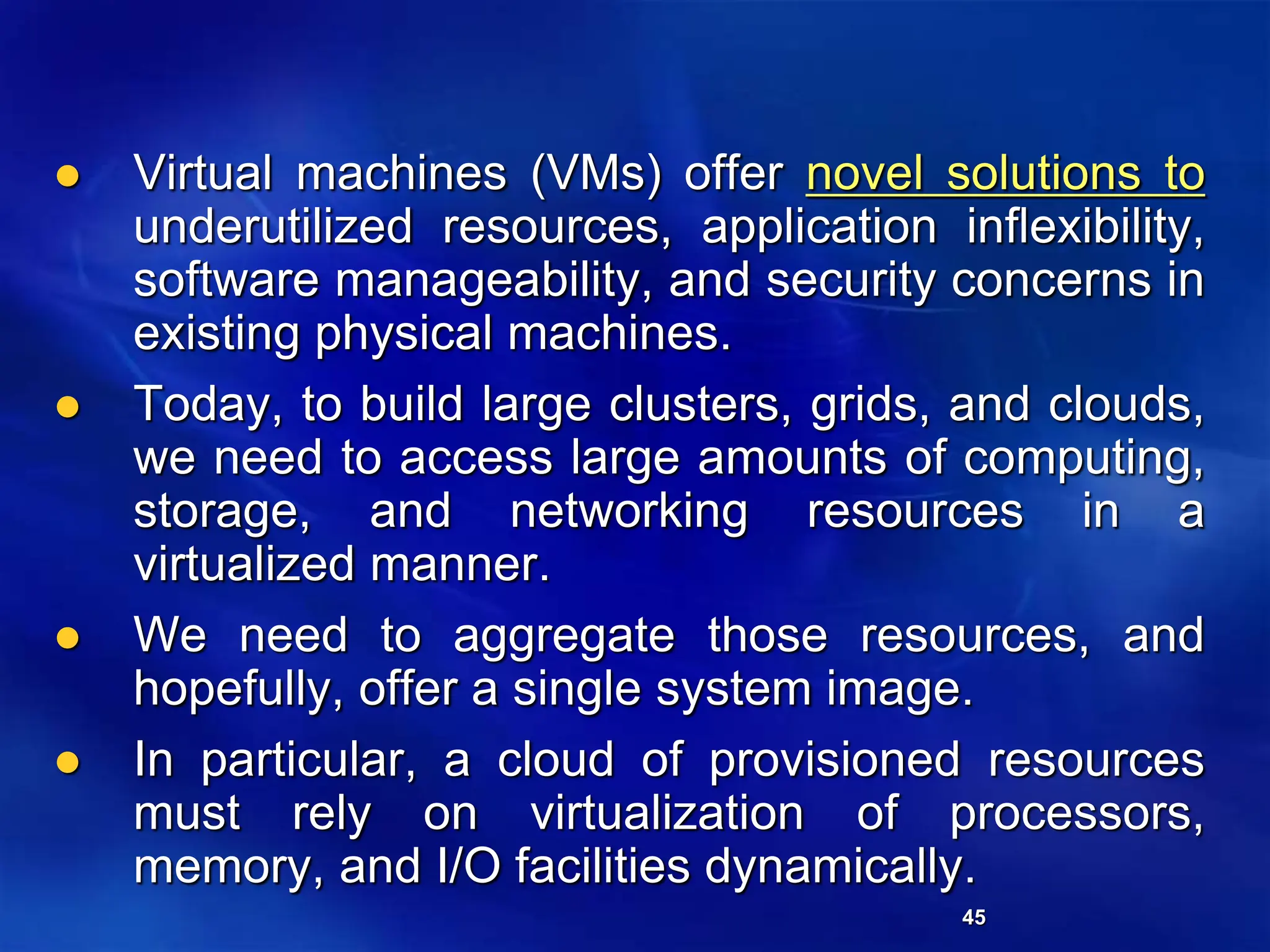 45
 Virtual machines (VMs) offer novel solutions to
underutilized resources, application inflexibility,
software manageability, and security concerns in
existing physical machines.
 Today, to build large clusters, grids, and clouds,
we need to access large amounts of computing,
storage, and networking resources in a
virtualized manner.
 We need to aggregate those resources, and
hopefully, offer a single system image.
 In particular, a cloud of provisioned resources
must rely on virtualization of processors,
memory, and I/O facilities dynamically.
 