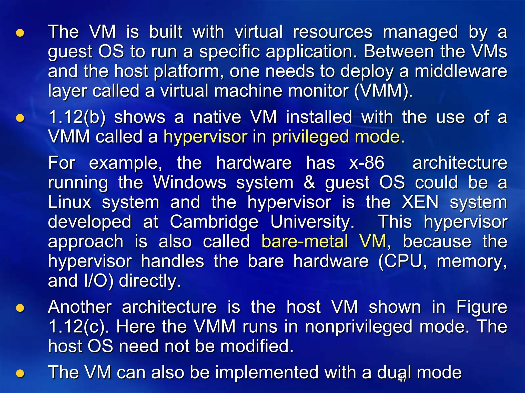 47
 The VM is built with virtual resources managed by a
guest OS to run a specific application. Between the VMs
and the host platform, one needs to deploy a middleware
layer called a virtual machine monitor (VMM).
 1.12(b) shows a native VM installed with the use of a
VMM called a hypervisor in privileged mode.
For example, the hardware has x-86 architecture
running the Windows system & guest OS could be a
Linux system and the hypervisor is the XEN system
developed at Cambridge University. This hypervisor
approach is also called bare-metal VM, because the
hypervisor handles the bare hardware (CPU, memory,
and I/O) directly.
 Another architecture is the host VM shown in Figure
1.12(c). Here the VMM runs in nonprivileged mode. The
host OS need not be modified.
 The VM can also be implemented with a dual mode
 