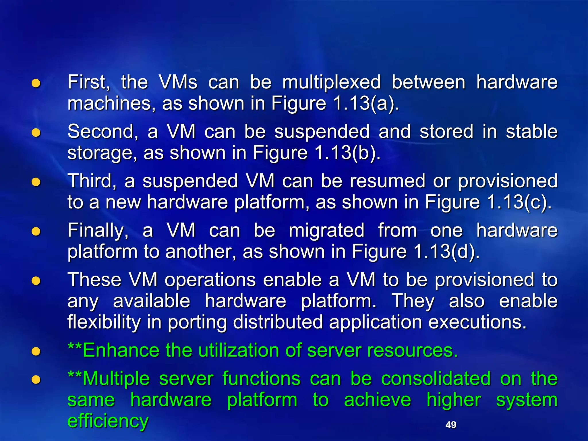 49
 First, the VMs can be multiplexed between hardware
machines, as shown in Figure 1.13(a).
 Second, a VM can be suspended and stored in stable
storage, as shown in Figure 1.13(b).
 Third, a suspended VM can be resumed or provisioned
to a new hardware platform, as shown in Figure 1.13(c).
 Finally, a VM can be migrated from one hardware
platform to another, as shown in Figure 1.13(d).
 These VM operations enable a VM to be provisioned to
any available hardware platform. They also enable
flexibility in porting distributed application executions.
 **Enhance the utilization of server resources.
 **Multiple server functions can be consolidated on the
same hardware platform to achieve higher system
efficiency
 