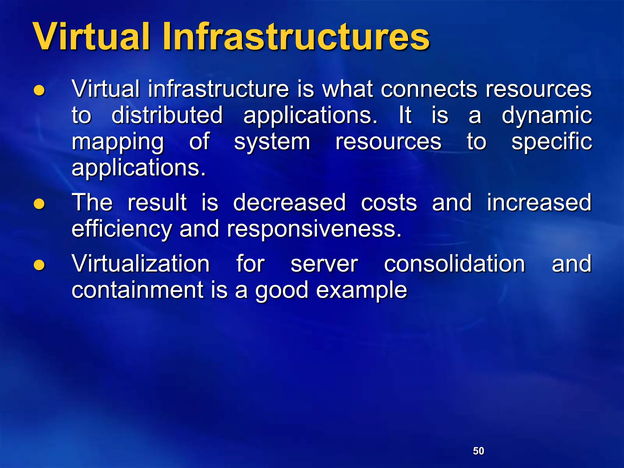 50
Virtual Infrastructures
 Virtual infrastructure is what connects resources
to distributed applications. It is a dynamic
mapping of system resources to specific
applications.
 The result is decreased costs and increased
efficiency and responsiveness.
 Virtualization for server consolidation and
containment is a good example
 