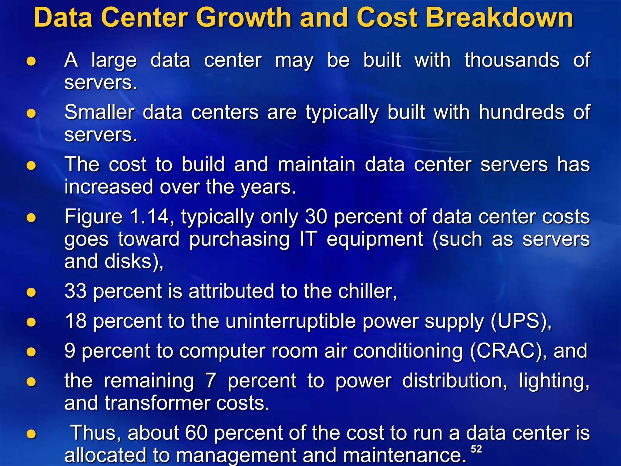 52
Data Center Growth and Cost Breakdown
 A large data center may be built with thousands of
servers.
 Smaller data centers are typically built with hundreds of
servers.
 The cost to build and maintain data center servers has
increased over the years.
 Figure 1.14, typically only 30 percent of data center costs
goes toward purchasing IT equipment (such as servers
and disks),
 33 percent is attributed to the chiller,
 18 percent to the uninterruptible power supply (UPS),
 9 percent to computer room air conditioning (CRAC), and
 the remaining 7 percent to power distribution, lighting,
and transformer costs.
 Thus, about 60 percent of the cost to run a data center is
allocated to management and maintenance.
 