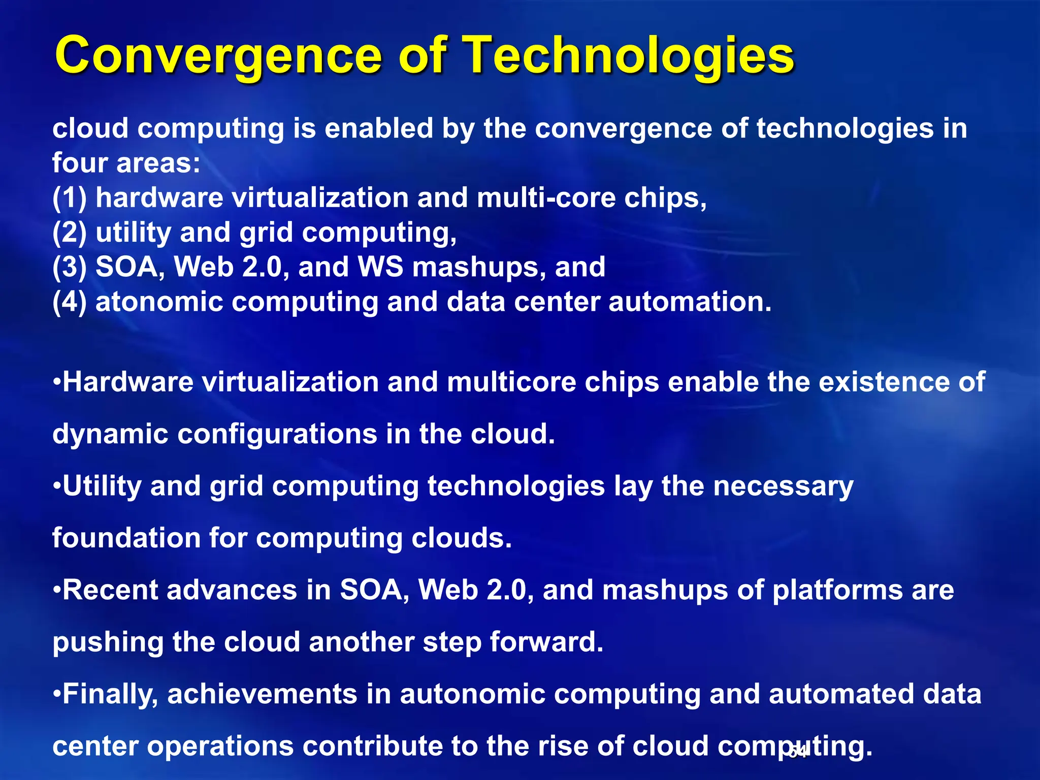 54
Convergence of Technologies
cloud computing is enabled by the convergence of technologies in
four areas:
(1) hardware virtualization and multi-core chips,
(2) utility and grid computing,
(3) SOA, Web 2.0, and WS mashups, and
(4) atonomic computing and data center automation.
•Hardware virtualization and multicore chips enable the existence of
dynamic configurations in the cloud.
•Utility and grid computing technologies lay the necessary
foundation for computing clouds.
•Recent advances in SOA, Web 2.0, and mashups of platforms are
pushing the cloud another step forward.
•Finally, achievements in autonomic computing and automated data
center operations contribute to the rise of cloud computing.
 