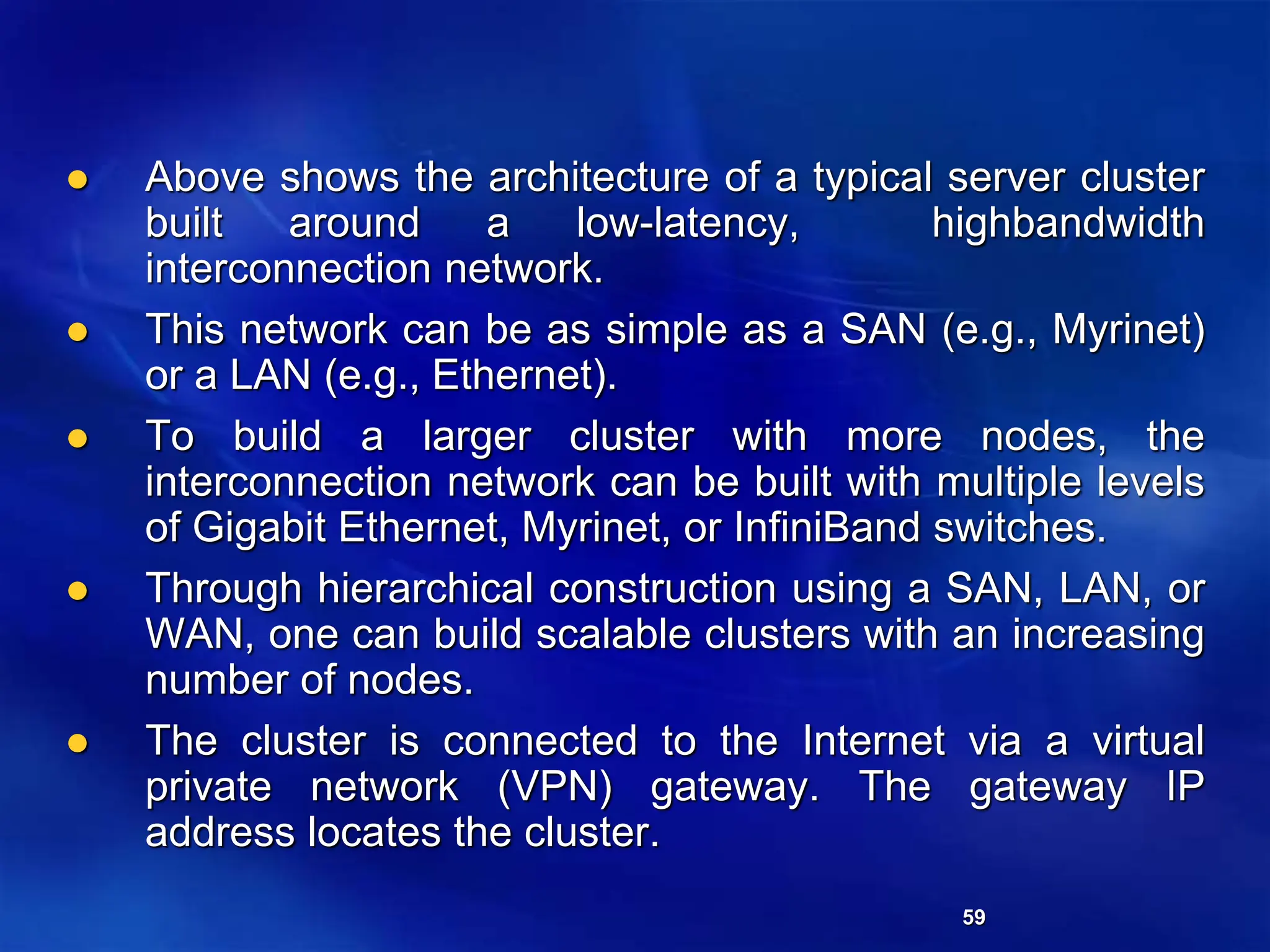 59
 Above shows the architecture of a typical server cluster
built around a low-latency, highbandwidth
interconnection network.
 This network can be as simple as a SAN (e.g., Myrinet)
or a LAN (e.g., Ethernet).
 To build a larger cluster with more nodes, the
interconnection network can be built with multiple levels
of Gigabit Ethernet, Myrinet, or InfiniBand switches.
 Through hierarchical construction using a SAN, LAN, or
WAN, one can build scalable clusters with an increasing
number of nodes.
 The cluster is connected to the Internet via a virtual
private network (VPN) gateway. The gateway IP
address locates the cluster.
 