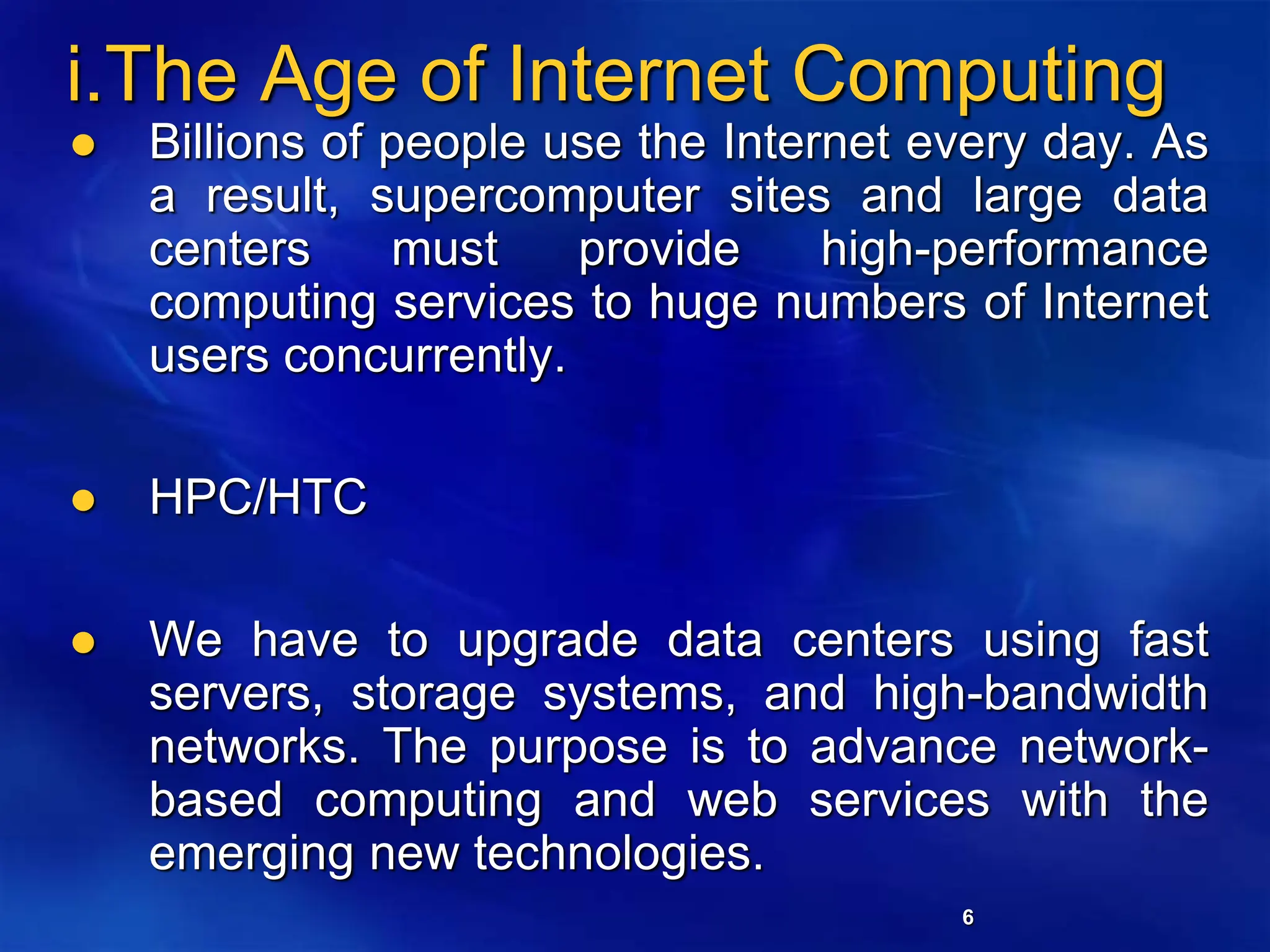 6
i.The Age of Internet Computing
 Billions of people use the Internet every day. As
a result, supercomputer sites and large data
centers must provide high-performance
computing services to huge numbers of Internet
users concurrently.
 HPC/HTC
 We have to upgrade data centers using fast
servers, storage systems, and high-bandwidth
networks. The purpose is to advance network-
based computing and web services with the
emerging new technologies.
 