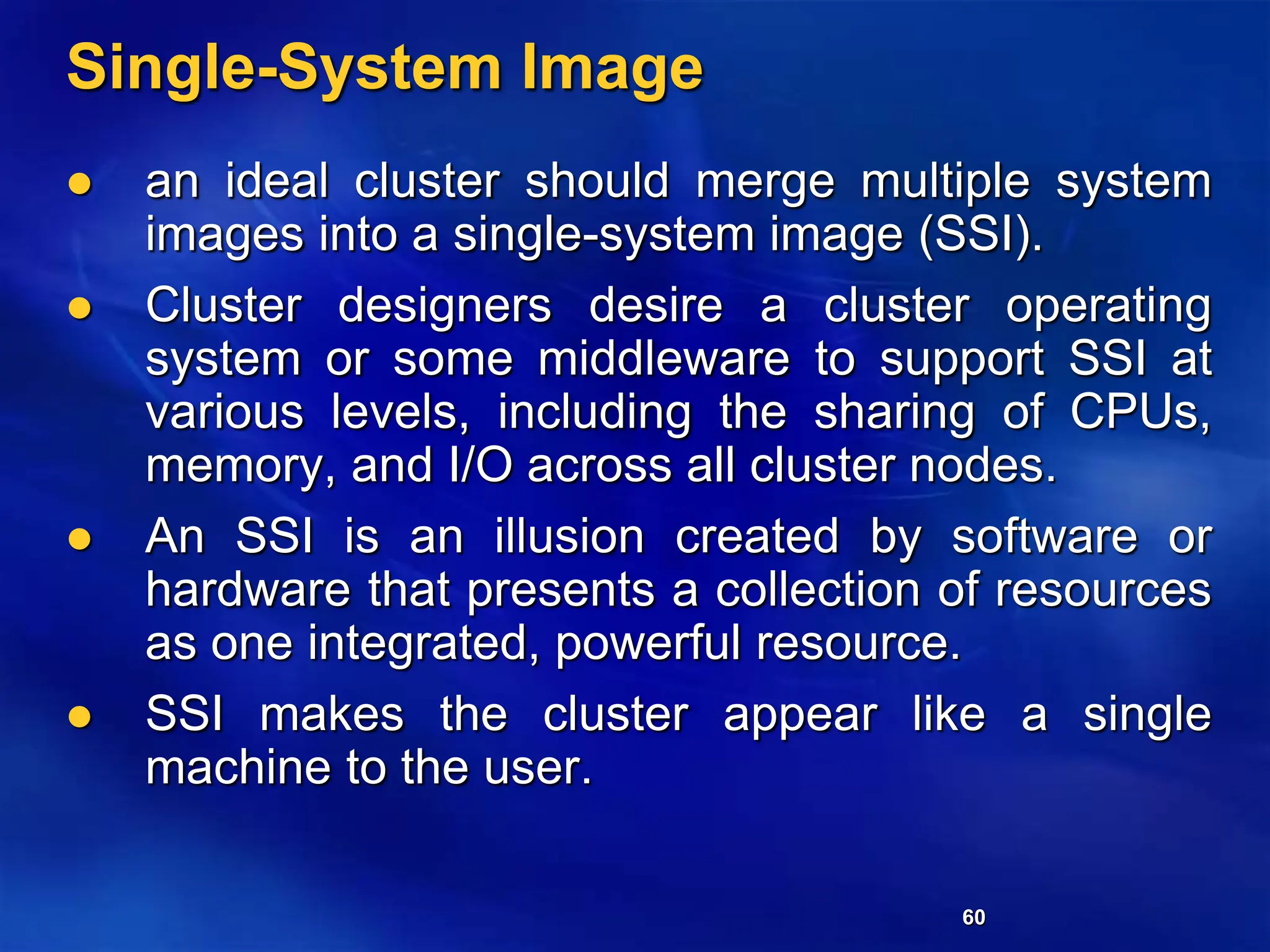 60
Single-System Image
 an ideal cluster should merge multiple system
images into a single-system image (SSI).
 Cluster designers desire a cluster operating
system or some middleware to support SSI at
various levels, including the sharing of CPUs,
memory, and I/O across all cluster nodes.
 An SSI is an illusion created by software or
hardware that presents a collection of resources
as one integrated, powerful resource.
 SSI makes the cluster appear like a single
machine to the user.
 