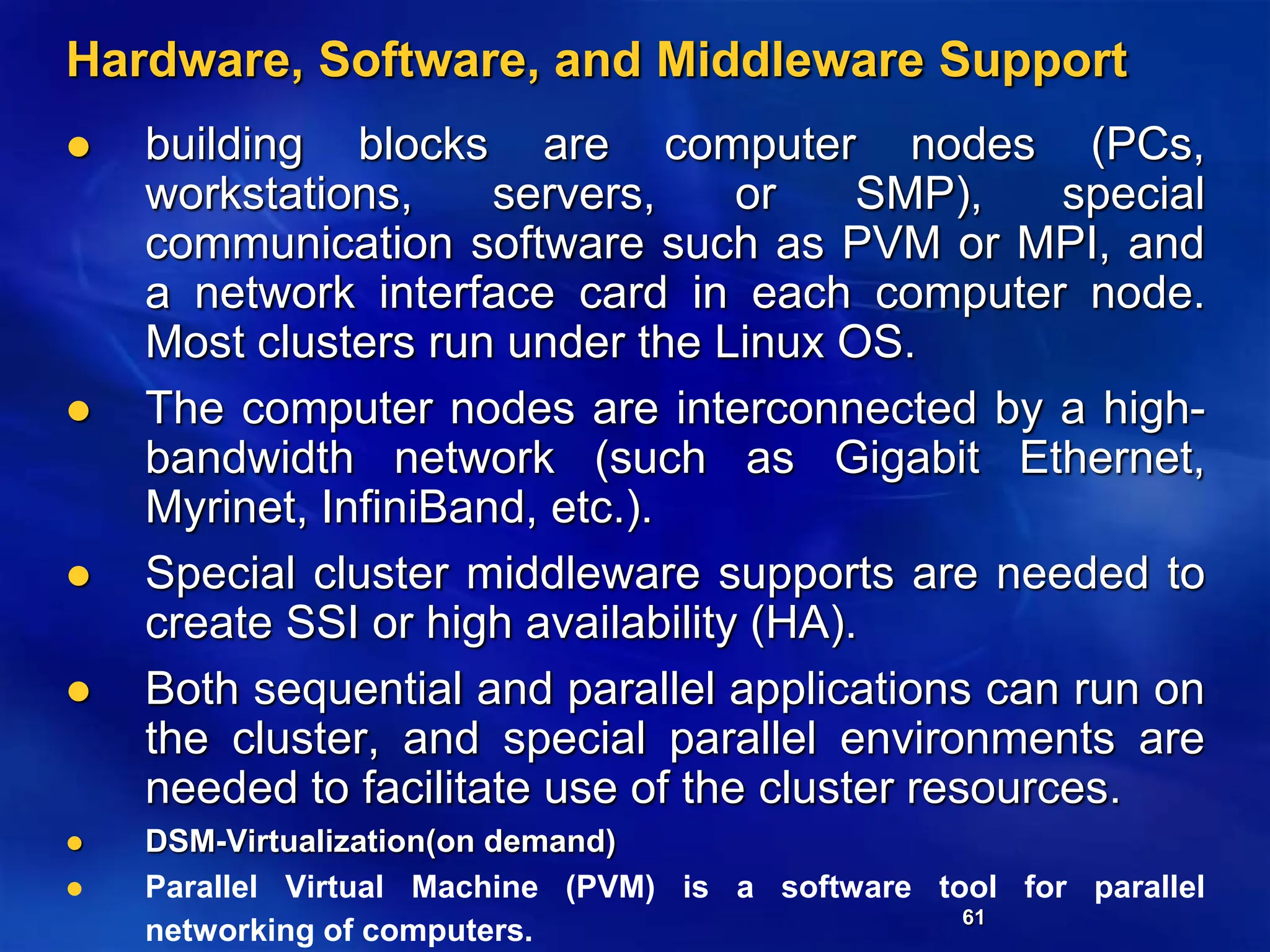61
Hardware, Software, and Middleware Support
 building blocks are computer nodes (PCs,
workstations, servers, or SMP), special
communication software such as PVM or MPI, and
a network interface card in each computer node.
Most clusters run under the Linux OS.
 The computer nodes are interconnected by a high-
bandwidth network (such as Gigabit Ethernet,
Myrinet, InfiniBand, etc.).
 Special cluster middleware supports are needed to
create SSI or high availability (HA).
 Both sequential and parallel applications can run on
the cluster, and special parallel environments are
needed to facilitate use of the cluster resources.
 DSM-Virtualization(on demand)
 Parallel Virtual Machine (PVM) is a software tool for parallel
networking of computers.
 