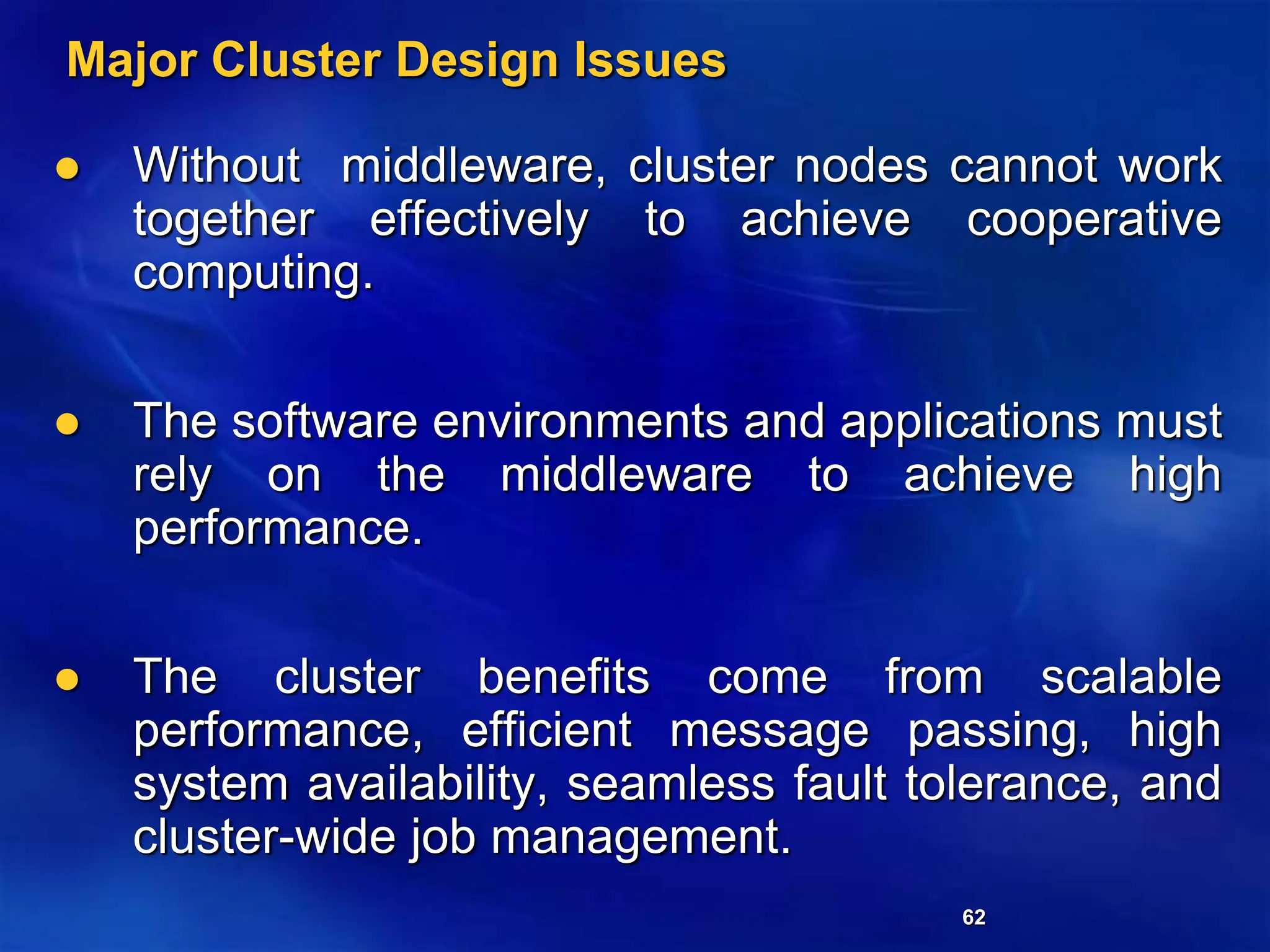 62
Major Cluster Design Issues
 Without middleware, cluster nodes cannot work
together effectively to achieve cooperative
computing.
 The software environments and applications must
rely on the middleware to achieve high
performance.
 The cluster benefits come from scalable
performance, efficient message passing, high
system availability, seamless fault tolerance, and
cluster-wide job management.
 