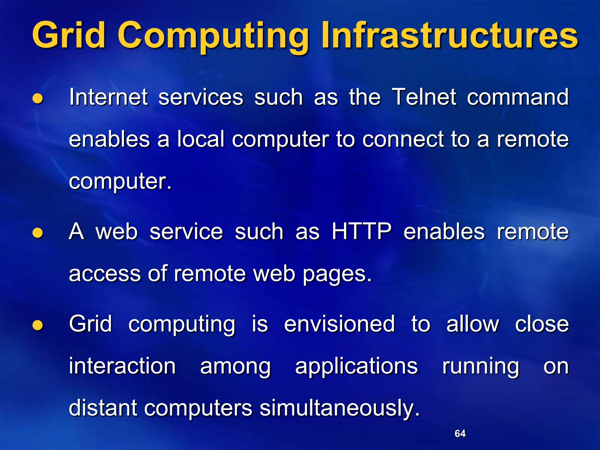 64
Grid Computing Infrastructures
 Internet services such as the Telnet command
enables a local computer to connect to a remote
computer.
 A web service such as HTTP enables remote
access of remote web pages.
 Grid computing is envisioned to allow close
interaction among applications running on
distant computers simultaneously.
 