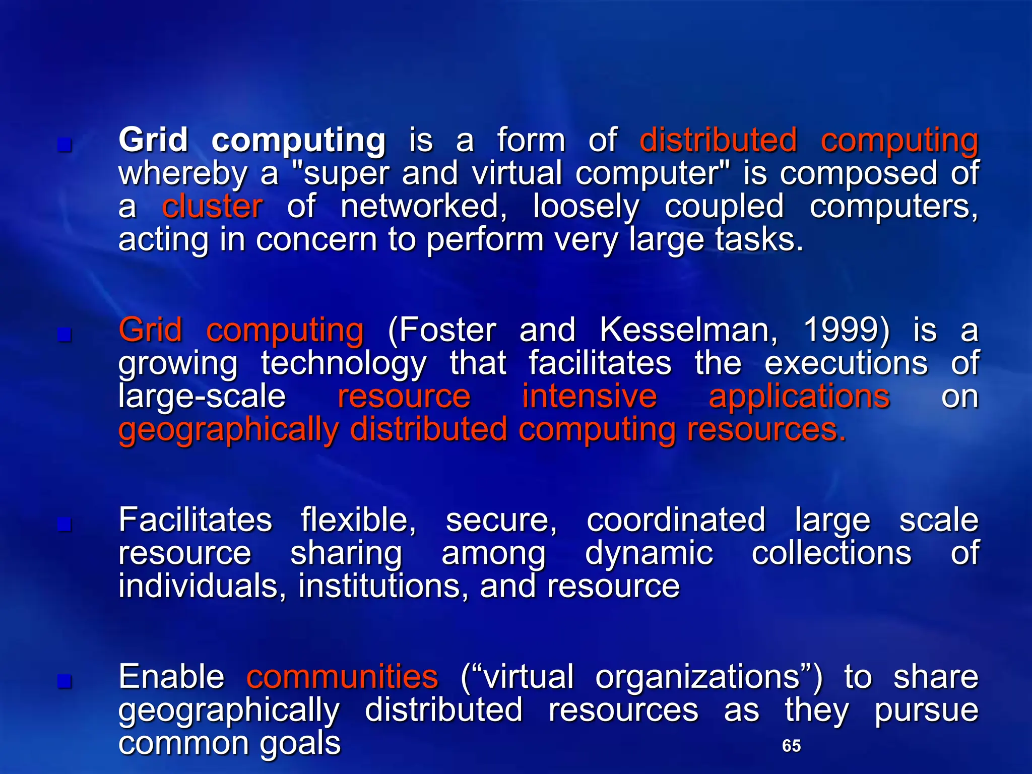 65
Grid computing is a form of distributed computing
whereby a "super and virtual computer" is composed of
a cluster of networked, loosely coupled computers,
acting in concern to perform very large tasks.
Grid computing (Foster and Kesselman, 1999) is a
growing technology that facilitates the executions of
large-scale resource intensive applications on
geographically distributed computing resources.
Facilitates flexible, secure, coordinated large scale
resource sharing among dynamic collections of
individuals, institutions, and resource
Enable communities (“virtual organizations”) to share
geographically distributed resources as they pursue
common goals
 