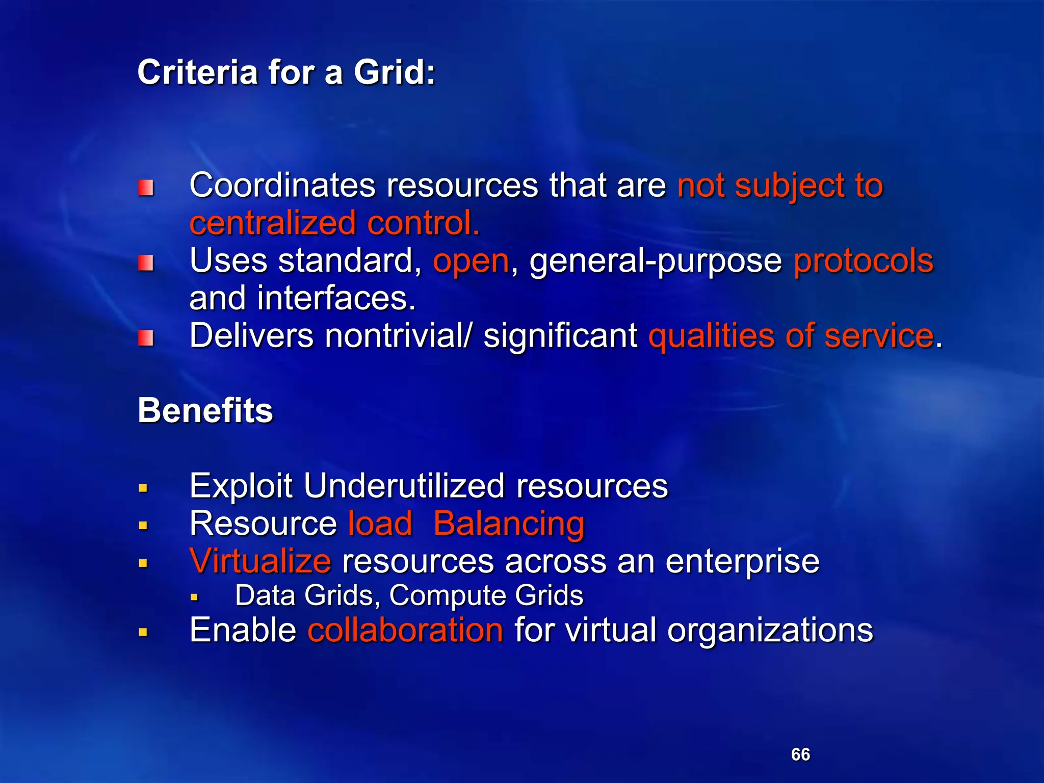 66
Criteria for a Grid:
Coordinates resources that are not subject to
centralized control.
Uses standard, open, general-purpose protocols
and interfaces.
Delivers nontrivial/ significant qualities of service.
Benefits
 Exploit Underutilized resources
 Resource load Balancing
 Virtualize resources across an enterprise
 Data Grids, Compute Grids
 Enable collaboration for virtual organizations
 