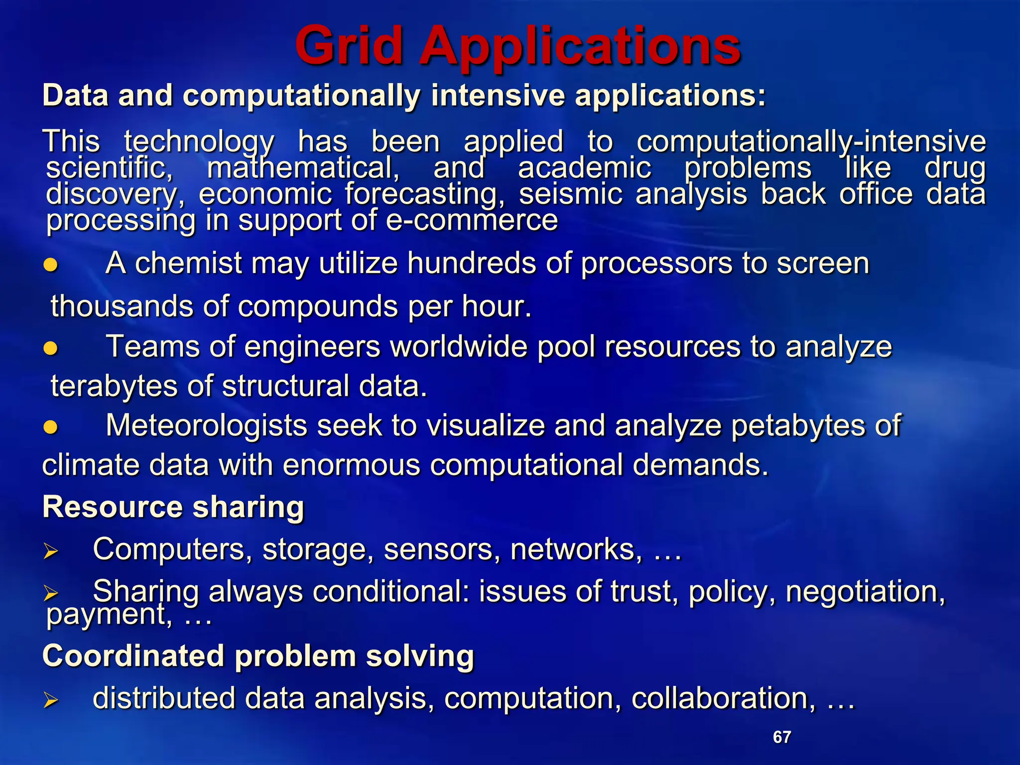 67
Grid Applications
Data and computationally intensive applications:
This technology has been applied to computationally-intensive
scientific, mathematical, and academic problems like drug
discovery, economic forecasting, seismic analysis back office data
processing in support of e-commerce
 A chemist may utilize hundreds of processors to screen
thousands of compounds per hour.
 Teams of engineers worldwide pool resources to analyze
terabytes of structural data.
 Meteorologists seek to visualize and analyze petabytes of
climate data with enormous computational demands.
Resource sharing
 Computers, storage, sensors, networks, …
 Sharing always conditional: issues of trust, policy, negotiation,
payment, …
Coordinated problem solving
 distributed data analysis, computation, collaboration, …
 