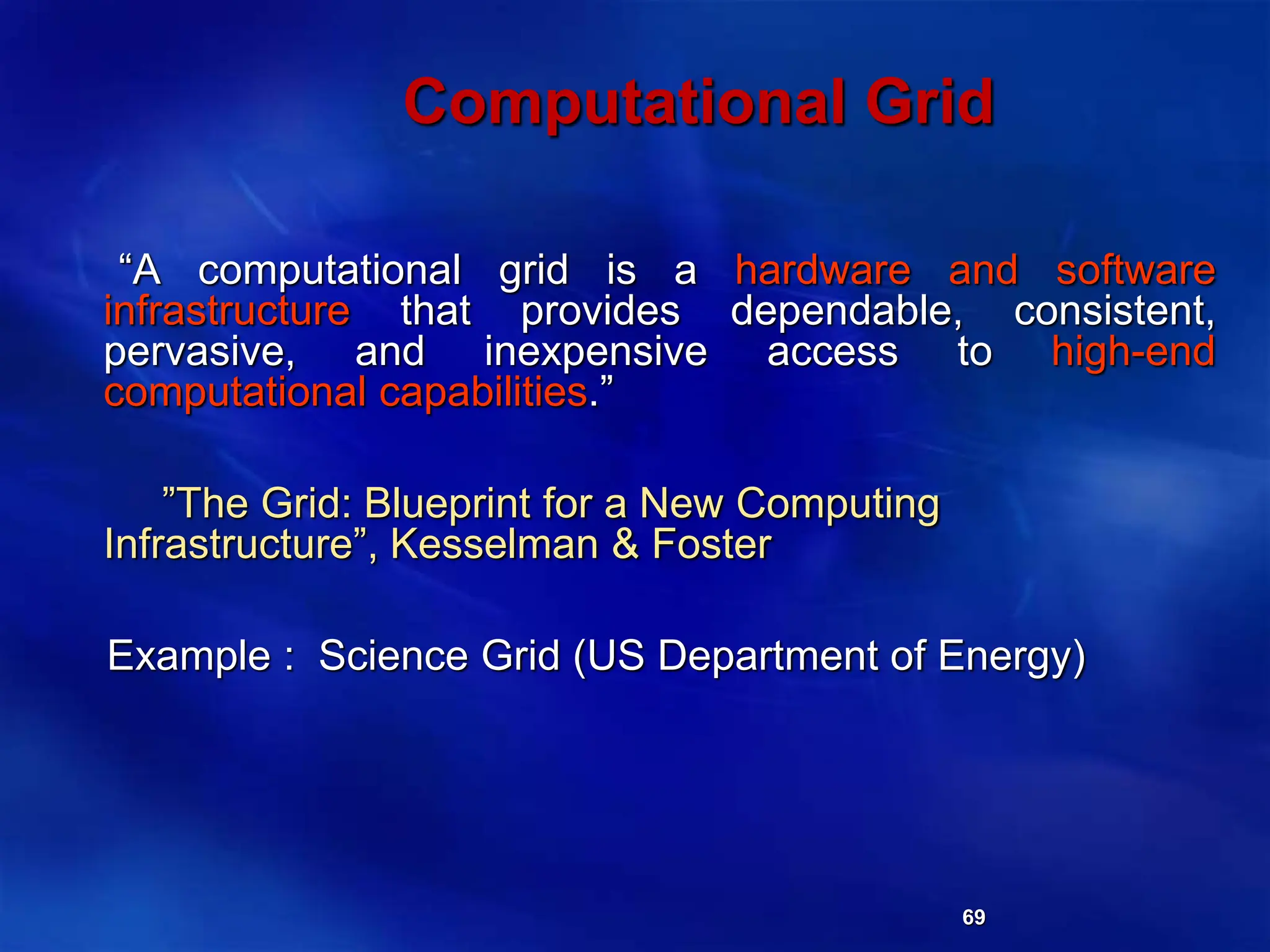 69
Computational Grid
“A computational grid is a hardware and software
infrastructure that provides dependable, consistent,
pervasive, and inexpensive access to high-end
computational capabilities.”
”The Grid: Blueprint for a New Computing
Infrastructure”, Kesselman & Foster
Example : Science Grid (US Department of Energy)
 
