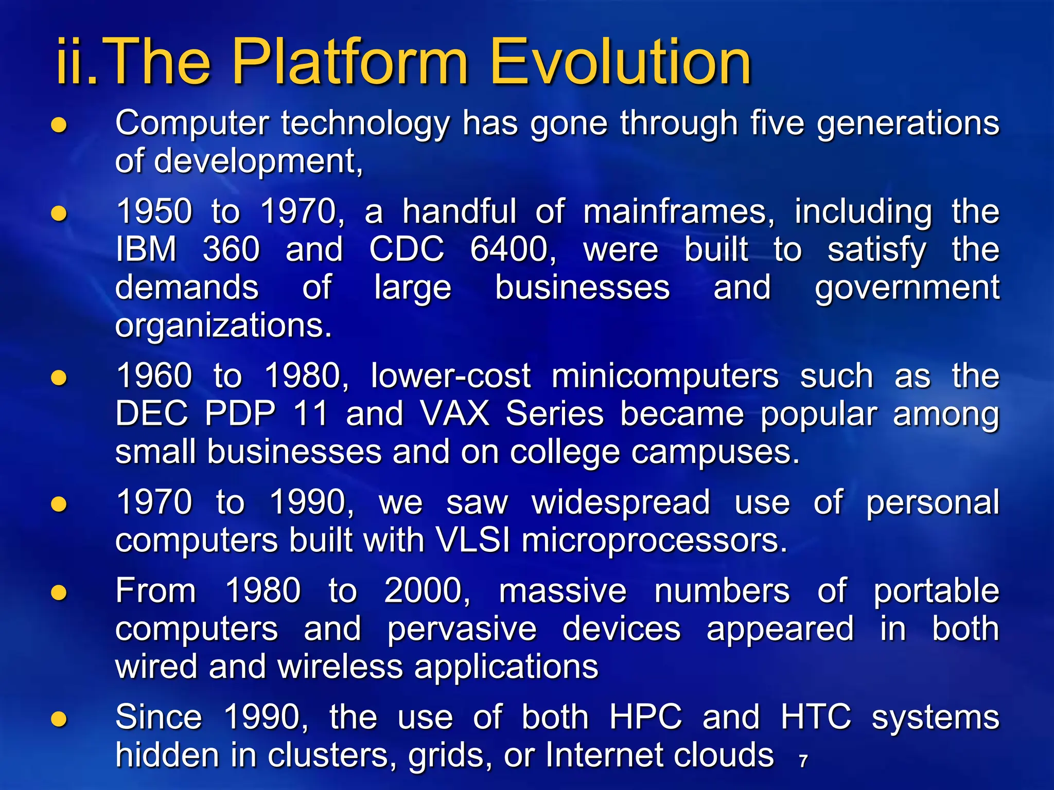 7
ii.The Platform Evolution
 Computer technology has gone through five generations
of development,
 1950 to 1970, a handful of mainframes, including the
IBM 360 and CDC 6400, were built to satisfy the
demands of large businesses and government
organizations.
 1960 to 1980, lower-cost minicomputers such as the
DEC PDP 11 and VAX Series became popular among
small businesses and on college campuses.
 1970 to 1990, we saw widespread use of personal
computers built with VLSI microprocessors.
 From 1980 to 2000, massive numbers of portable
computers and pervasive devices appeared in both
wired and wireless applications
 Since 1990, the use of both HPC and HTC systems
hidden in clusters, grids, or Internet clouds
 