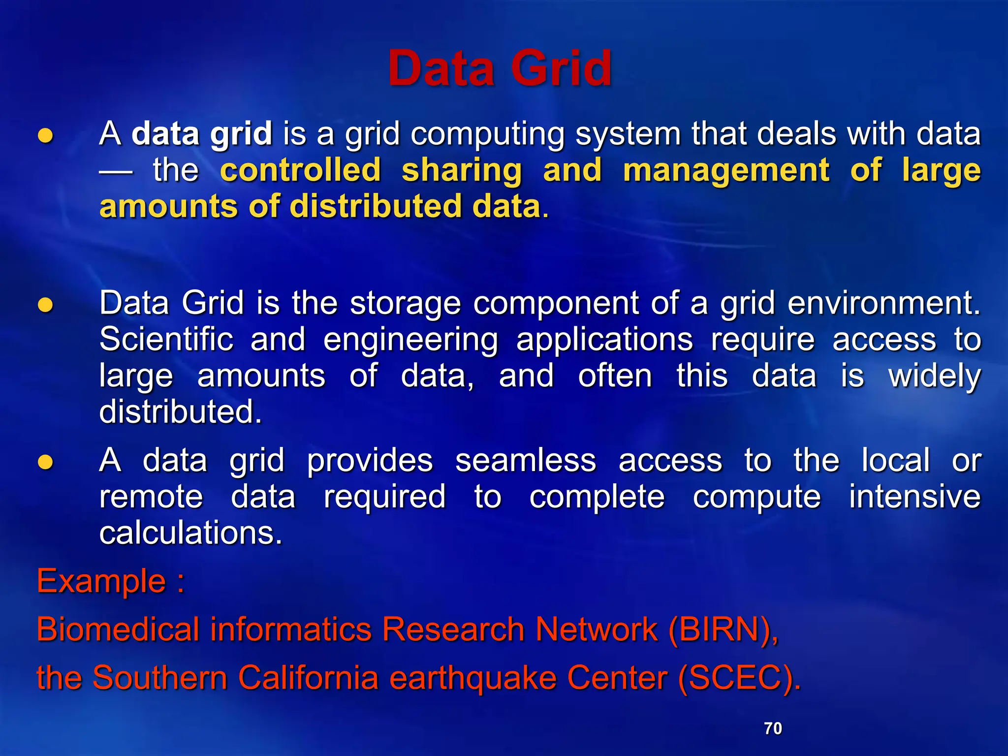 70
Data Grid
 A data grid is a grid computing system that deals with data
— the controlled sharing and management of large
amounts of distributed data.
 Data Grid is the storage component of a grid environment.
Scientific and engineering applications require access to
large amounts of data, and often this data is widely
distributed.
 A data grid provides seamless access to the local or
remote data required to complete compute intensive
calculations.
Example :
Biomedical informatics Research Network (BIRN),
the Southern California earthquake Center (SCEC).
 