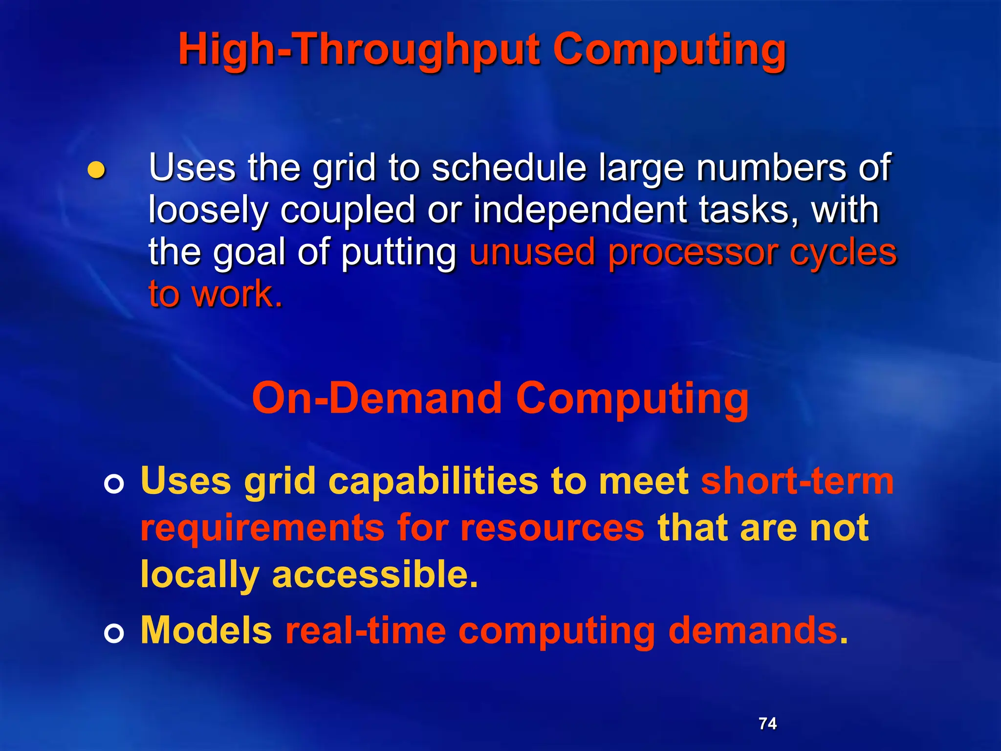 74
High-Throughput Computing
 Uses the grid to schedule large numbers of
loosely coupled or independent tasks, with
the goal of putting unused processor cycles
to work.
On-Demand Computing
 Uses grid capabilities to meet short-term
requirements for resources that are not
locally accessible.
 Models real-time computing demands.
 