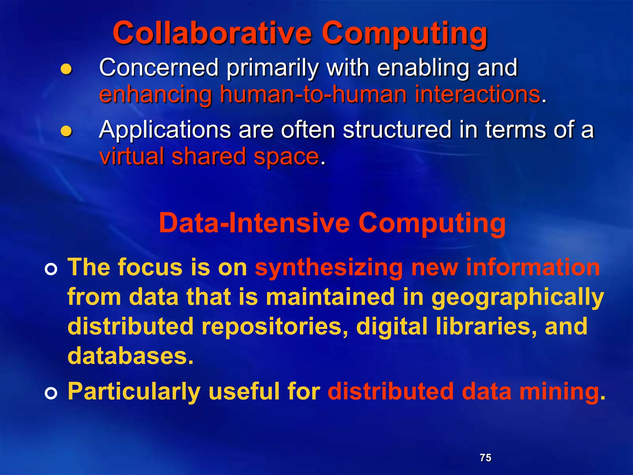 75
Collaborative Computing
 Concerned primarily with enabling and
enhancing human-to-human interactions.
 Applications are often structured in terms of a
virtual shared space.
Data-Intensive Computing
 The focus is on synthesizing new information
from data that is maintained in geographically
distributed repositories, digital libraries, and
databases.
 Particularly useful for distributed data mining.
 