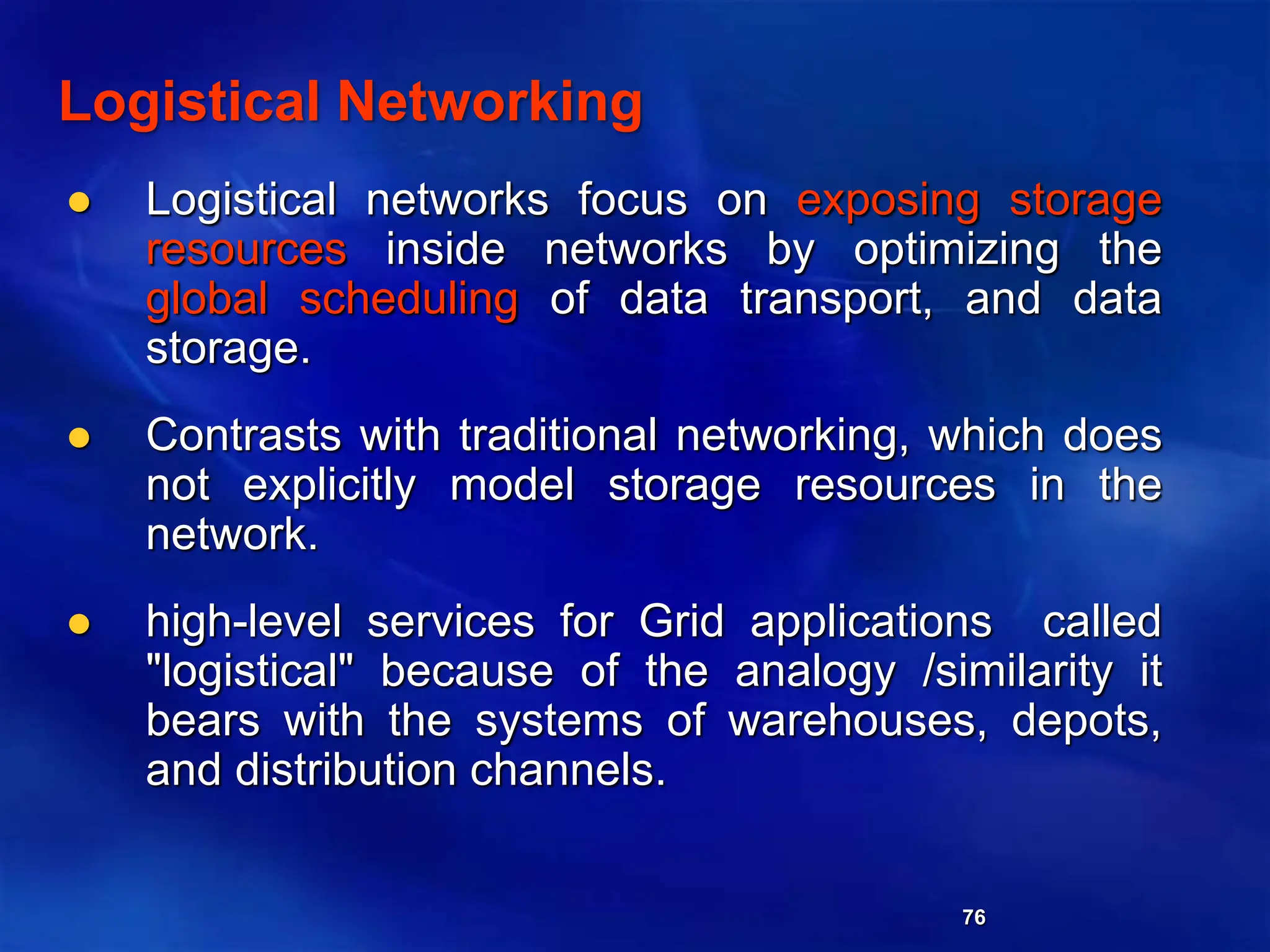 76
Logistical Networking
 Logistical networks focus on exposing storage
resources inside networks by optimizing the
global scheduling of data transport, and data
storage.
 Contrasts with traditional networking, which does
not explicitly model storage resources in the
network.
 high-level services for Grid applications called
"logistical" because of the analogy /similarity it
bears with the systems of warehouses, depots,
and distribution channels.
 
