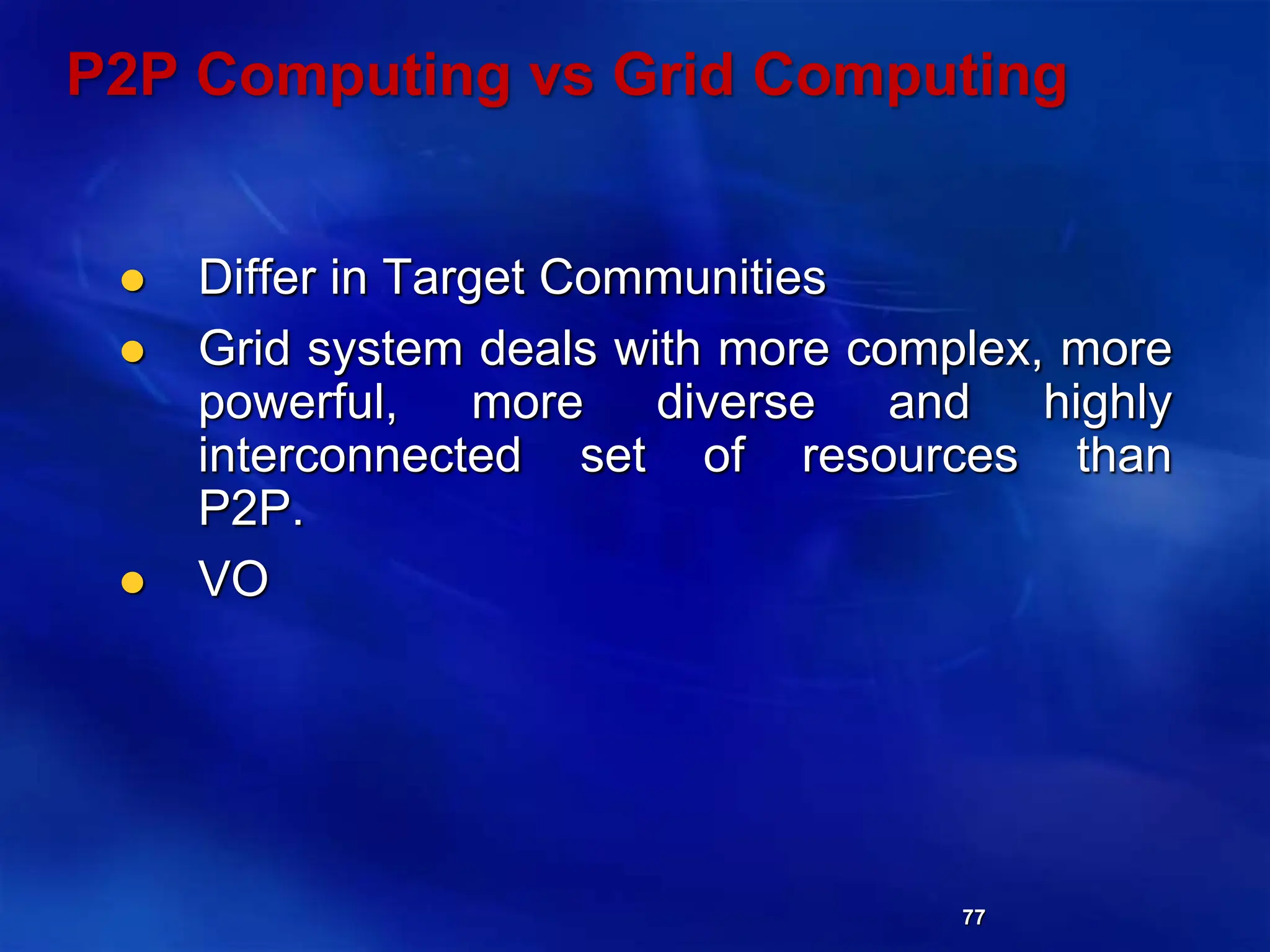 77
P2P Computing vs Grid Computing
 Differ in Target Communities
 Grid system deals with more complex, more
powerful, more diverse and highly
interconnected set of resources than
P2P.
 VO
 