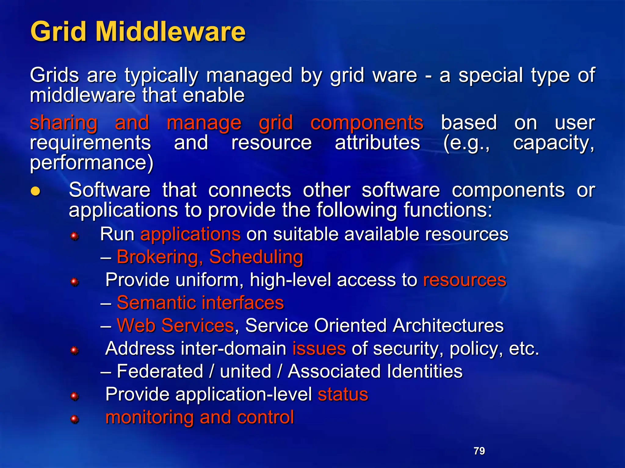 79
Grid Middleware
Grids are typically managed by grid ware - a special type of
middleware that enable
sharing and manage grid components based on user
requirements and resource attributes (e.g., capacity,
performance)
 Software that connects other software components or
applications to provide the following functions:
Run applications on suitable available resources
– Brokering, Scheduling
Provide uniform, high-level access to resources
– Semantic interfaces
– Web Services, Service Oriented Architectures
Address inter-domain issues of security, policy, etc.
– Federated / united / Associated Identities
Provide application-level status
monitoring and control
 