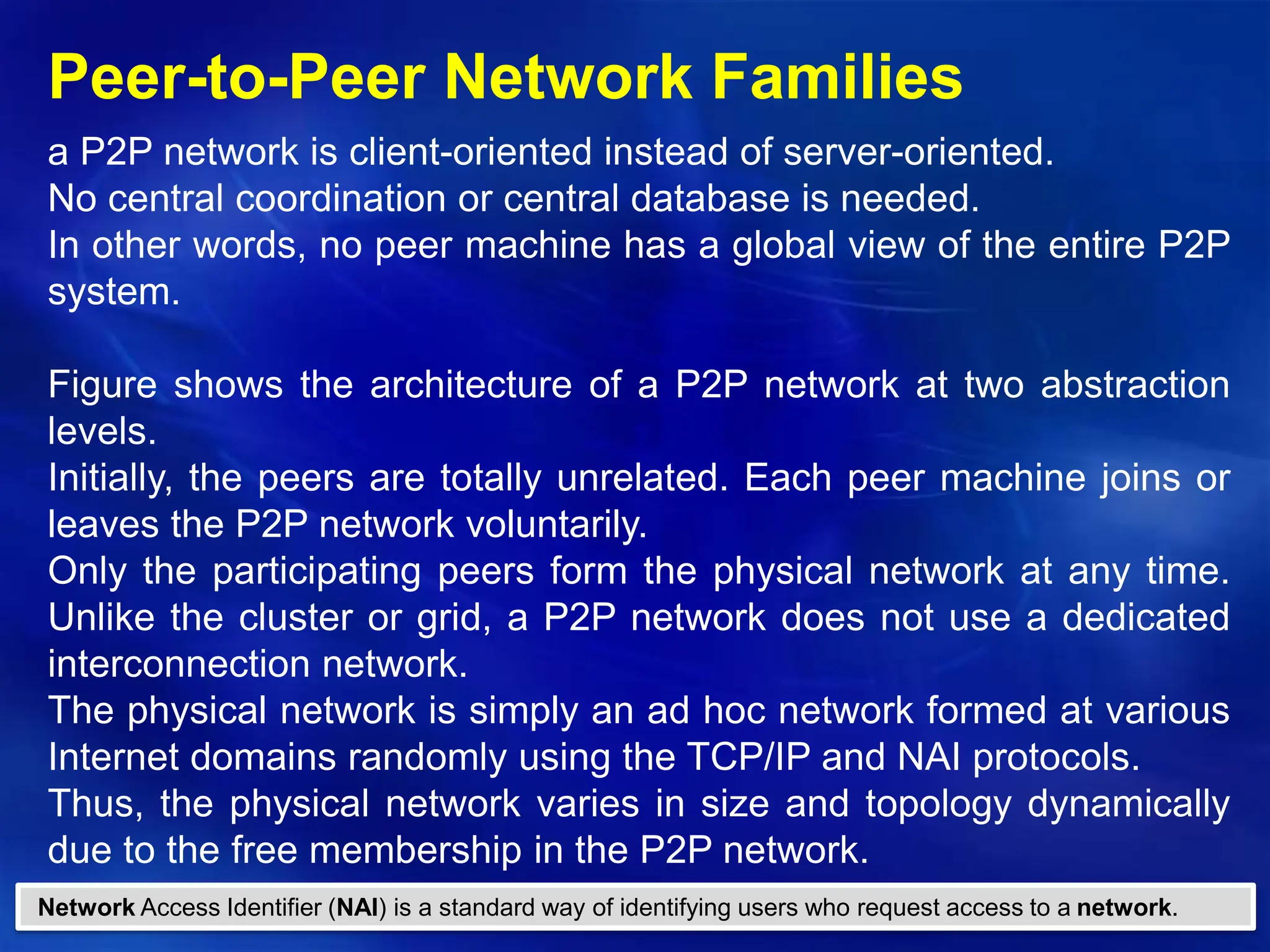 Copyright © 2012, Elsevier Inc. All rights reserved. 1 - 83
Peer-to-Peer Network Families
a P2P network is client-oriented instead of server-oriented.
No central coordination or central database is needed.
In other words, no peer machine has a global view of the entire P2P
system.
Figure shows the architecture of a P2P network at two abstraction
levels.
Initially, the peers are totally unrelated. Each peer machine joins or
leaves the P2P network voluntarily.
Only the participating peers form the physical network at any time.
Unlike the cluster or grid, a P2P network does not use a dedicated
interconnection network.
The physical network is simply an ad hoc network formed at various
Internet domains randomly using the TCP/IP and NAI protocols.
Thus, the physical network varies in size and topology dynamically
due to the free membership in the P2P network.
Network Access Identifier (NAI) is a standard way of identifying users who request access to a network.
 