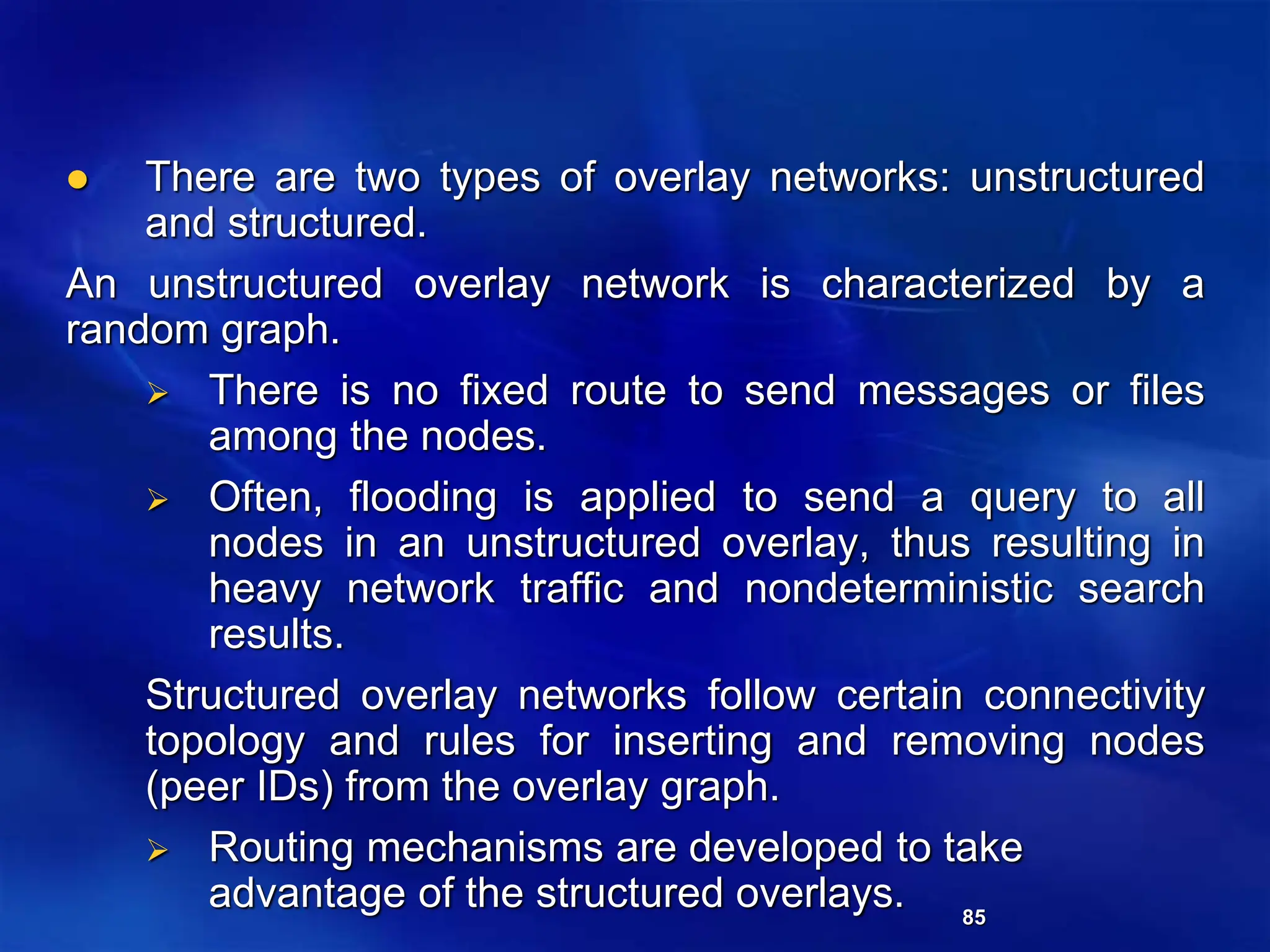 85
 There are two types of overlay networks: unstructured
and structured.
An unstructured overlay network is characterized by a
random graph.
 There is no fixed route to send messages or files
among the nodes.
 Often, flooding is applied to send a query to all
nodes in an unstructured overlay, thus resulting in
heavy network traffic and nondeterministic search
results.
Structured overlay networks follow certain connectivity
topology and rules for inserting and removing nodes
(peer IDs) from the overlay graph.
 Routing mechanisms are developed to take
advantage of the structured overlays.
 