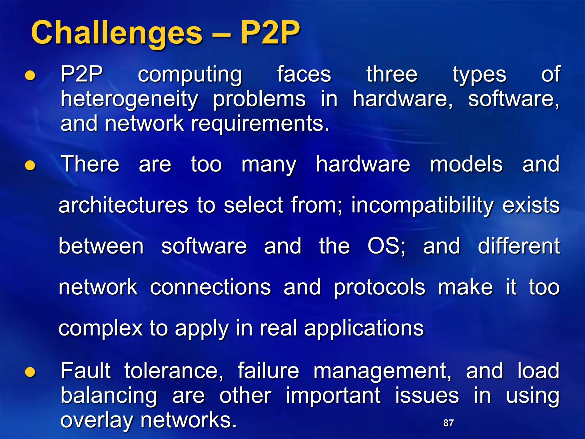 87
Challenges – P2P
 P2P computing faces three types of
heterogeneity problems in hardware, software,
and network requirements.
 There are too many hardware models and
architectures to select from; incompatibility exists
between software and the OS; and different
network connections and protocols make it too
complex to apply in real applications
 Fault tolerance, failure management, and load
balancing are other important issues in using
overlay networks.
 