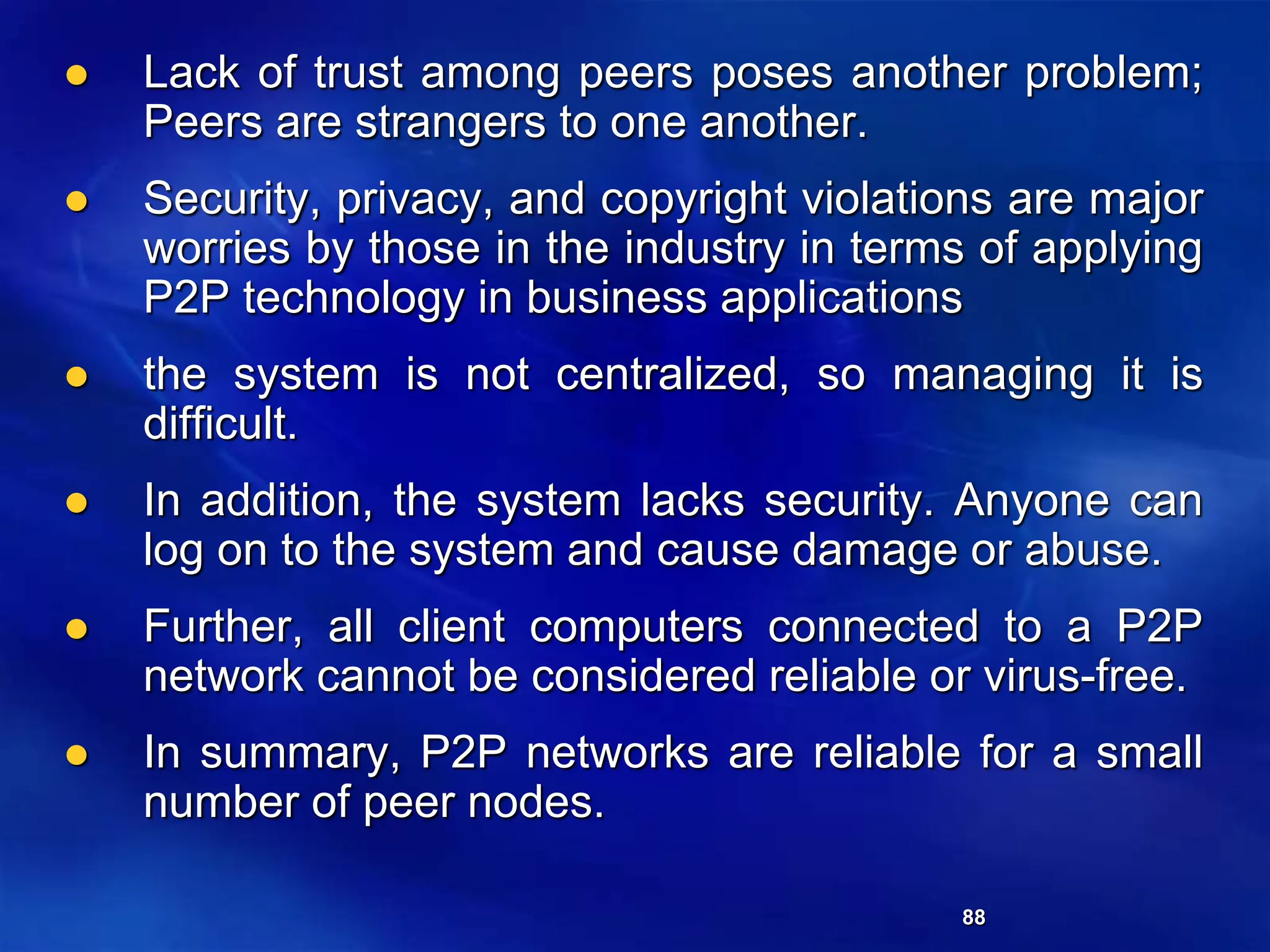 88
 Lack of trust among peers poses another problem;
Peers are strangers to one another.
 Security, privacy, and copyright violations are major
worries by those in the industry in terms of applying
P2P technology in business applications
 the system is not centralized, so managing it is
difficult.
 In addition, the system lacks security. Anyone can
log on to the system and cause damage or abuse.
 Further, all client computers connected to a P2P
network cannot be considered reliable or virus-free.
 In summary, P2P networks are reliable for a small
number of peer nodes.
 